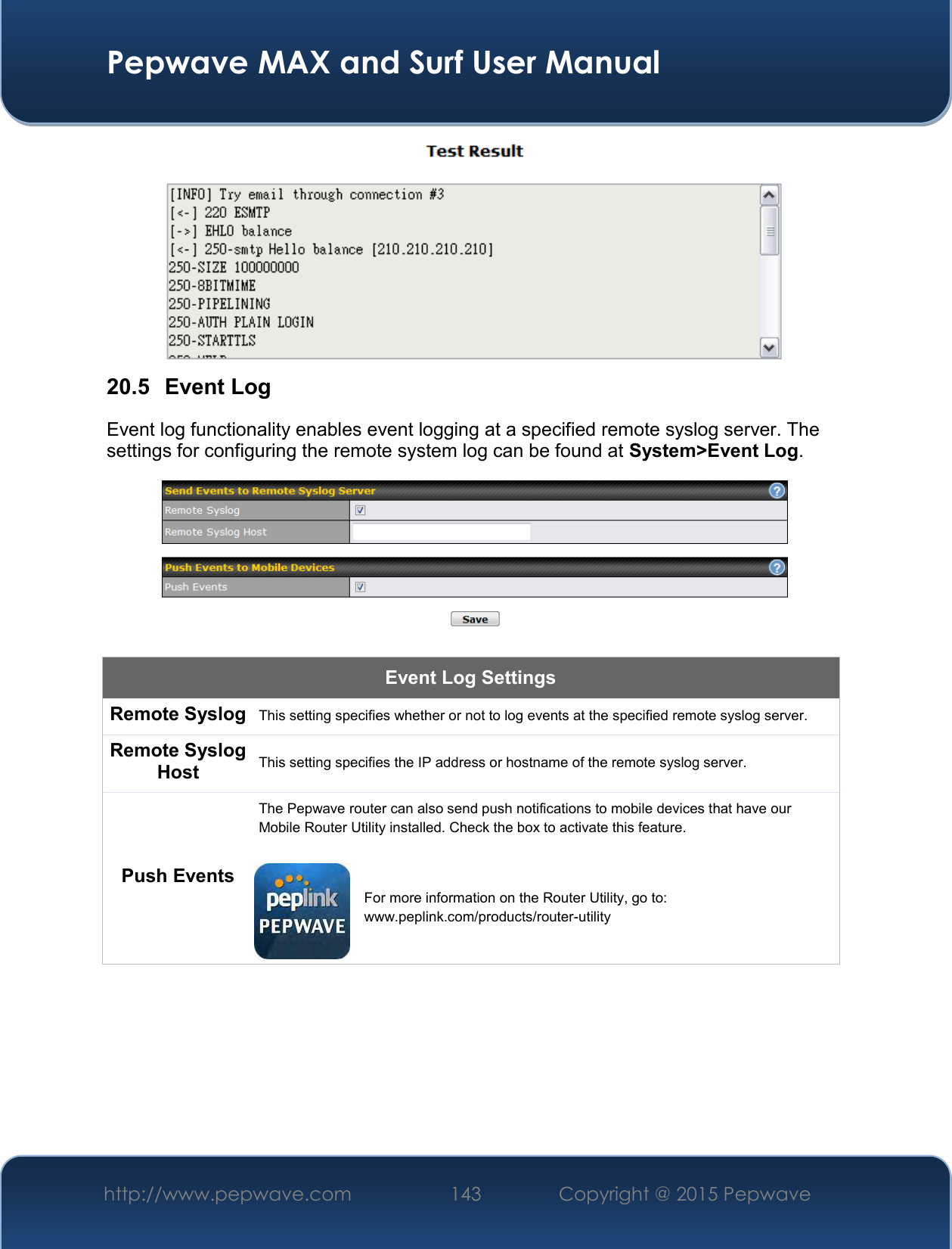  Pepwave MAX and Surf User Manual http://www.pepwave.com 143   Copyright @ 2015 Pepwave    20.5  Event Log Event log functionality enables event logging at a specified remote syslog server. The settings for configuring the remote system log can be found at System&gt;Event Log.  Event Log Settings Remote Syslog This setting specifies whether or not to log events at the specified remote syslog server. Remote Syslog Host This setting specifies the IP address or hostname of the remote syslog server. Push Events The Pepwave router can also send push notifications to mobile devices that have our Mobile Router Utility installed. Check the box to activate this feature.   For more information on the Router Utility, go to: www.peplink.com/products/router-utility 