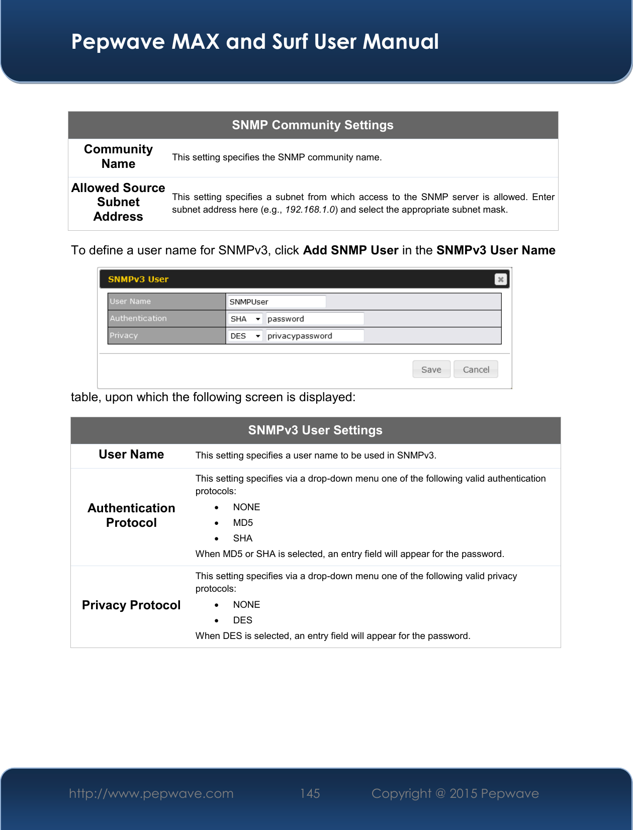  Pepwave MAX and Surf User Manual http://www.pepwave.com 145   Copyright @ 2015 Pepwave    SNMP Community Settings Community Name This setting specifies the SNMP community name. Allowed Source Subnet Address This  setting  specifies  a  subnet  from  which  access  to  the  SNMP  server  is  allowed.  Enter subnet address here (e.g., 192.168.1.0) and select the appropriate subnet mask. To define a user name for SNMPv3, click Add SNMP User in the SNMPv3 User Name table, upon which the following screen is displayed: SNMPv3 User Settings User Name This setting specifies a user name to be used in SNMPv3. Authentication Protocol This setting specifies via a drop-down menu one of the following valid authentication protocols:    NONE   MD5    SHA When MD5 or SHA is selected, an entry field will appear for the password. Privacy Protocol This setting specifies via a drop-down menu one of the following valid privacy protocols:    NONE    DES When DES is selected, an entry field will appear for the password.  