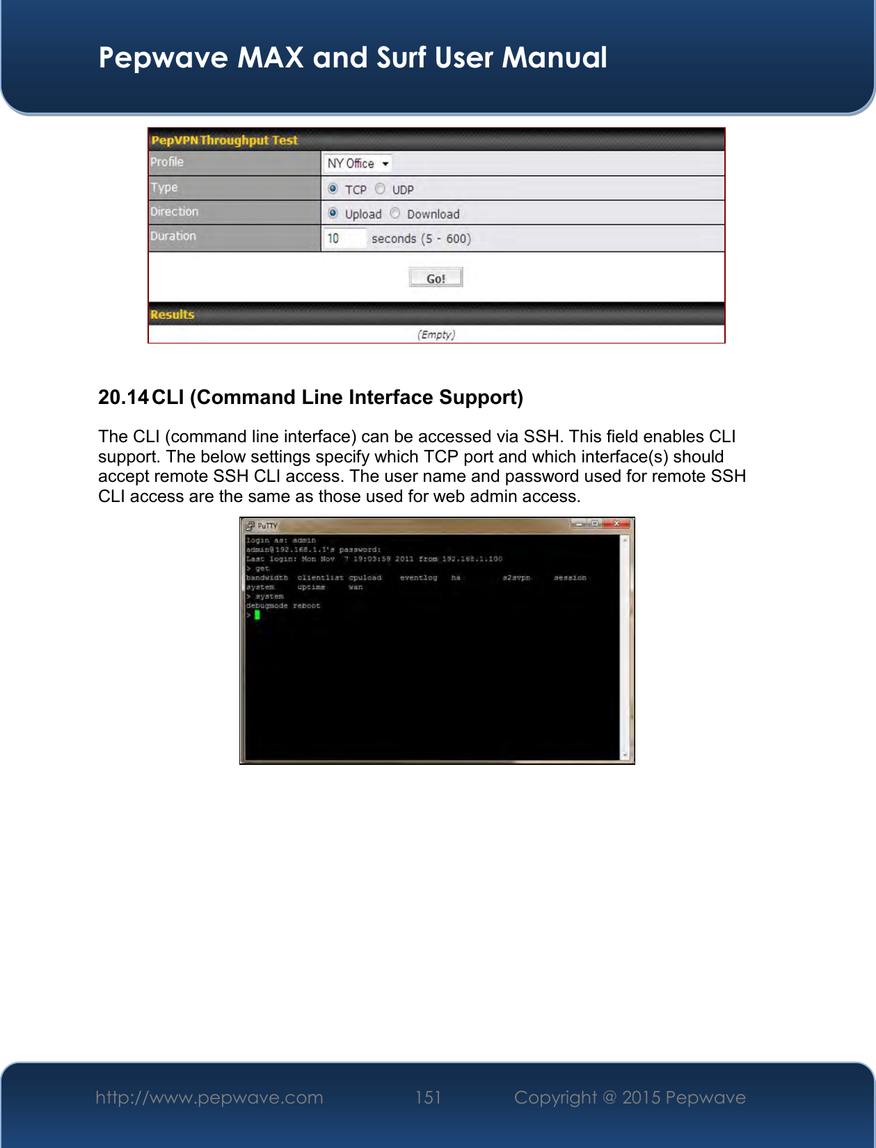  Pepwave MAX and Surf User Manual http://www.pepwave.com 151   Copyright @ 2015 Pepwave     20.14 CLI (Command Line Interface Support) The CLI (command line interface) can be accessed via SSH. This field enables CLI support. The below settings specify which TCP port and which interface(s) should accept remote SSH CLI access. The user name and password used for remote SSH CLI access are the same as those used for web admin access.    