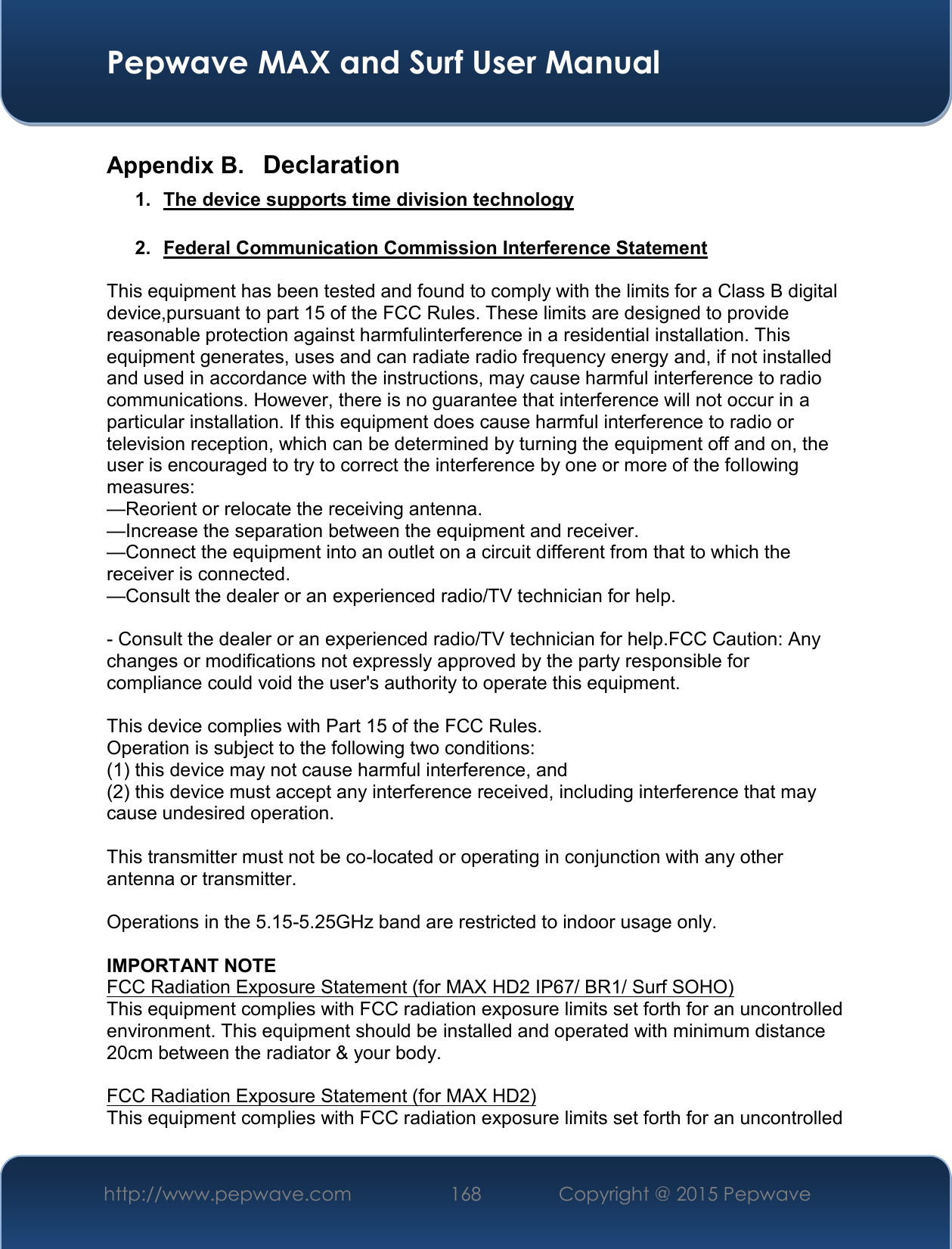  Pepwave MAX and Surf User Manual http://www.pepwave.com 168   Copyright @ 2015 Pepwave   Appendix B.  Declaration 1.  The device supports time division technology  2.  Federal Communication Commission Interference Statement  This equipment has been tested and found to comply with the limits for a Class B digital device,pursuant to part 15 of the FCC Rules. These limits are designed to provide reasonable protection against harmfulinterference in a residential installation. This equipment generates, uses and can radiate radio frequency energy and, if not installed and used in accordance with the instructions, may cause harmful interference to radio communications. However, there is no guarantee that interference will not occur in a particular installation. If this equipment does cause harmful interference to radio or television reception, which can be determined by turning the equipment off and on, the user is encouraged to try to correct the interference by one or more of the following measures: —Reorient or relocate the receiving antenna. —Increase the separation between the equipment and receiver. —Connect the equipment into an outlet on a circuit different from that to which the receiver is connected. —Consult the dealer or an experienced radio/TV technician for help.  - Consult the dealer or an experienced radio/TV technician for help.FCC Caution: Any changes or modifications not expressly approved by the party responsible for compliance could void the user&apos;s authority to operate this equipment.  This device complies with Part 15 of the FCC Rules. Operation is subject to the following two conditions: (1) this device may not cause harmful interference, and (2) this device must accept any interference received, including interference that may cause undesired operation.  This transmitter must not be co-located or operating in conjunction with any other antenna or transmitter.  Operations in the 5.15-5.25GHz band are restricted to indoor usage only.  IMPORTANT NOTE FCC Radiation Exposure Statement (for MAX HD2 IP67/ BR1/ Surf SOHO) This equipment complies with FCC radiation exposure limits set forth for an uncontrolled environment. This equipment should be installed and operated with minimum distance 20cm between the radiator &amp; your body.  FCC Radiation Exposure Statement (for MAX HD2) This equipment complies with FCC radiation exposure limits set forth for an uncontrolled 