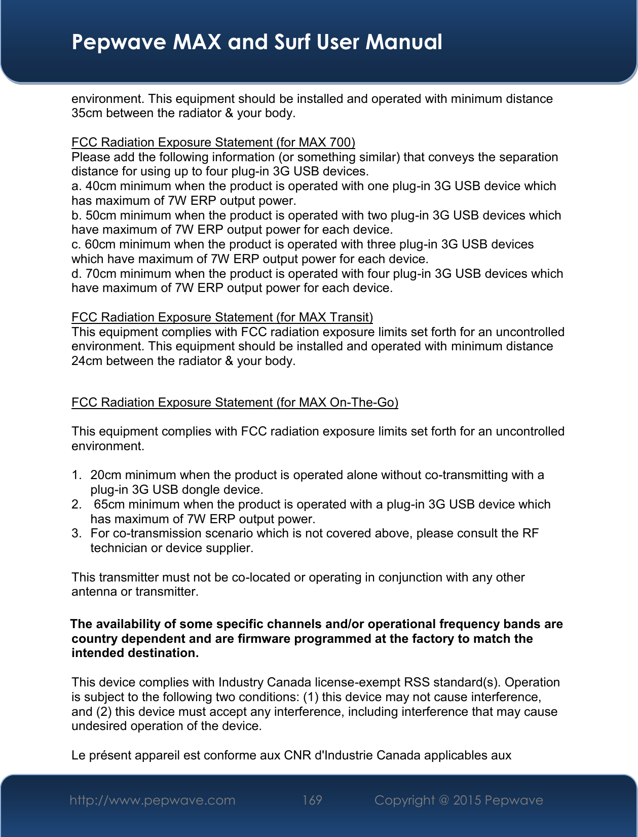  Pepwave MAX and Surf User Manual http://www.pepwave.com 169   Copyright @ 2015 Pepwave   environment. This equipment should be installed and operated with minimum distance 35cm between the radiator &amp; your body.  FCC Radiation Exposure Statement (for MAX 700) Please add the following information (or something similar) that conveys the separation distance for using up to four plug-in 3G USB devices. a. 40cm minimum when the product is operated with one plug-in 3G USB device which has maximum of 7W ERP output power. b. 50cm minimum when the product is operated with two plug-in 3G USB devices which have maximum of 7W ERP output power for each device. c. 60cm minimum when the product is operated with three plug-in 3G USB devices which have maximum of 7W ERP output power for each device. d. 70cm minimum when the product is operated with four plug-in 3G USB devices which have maximum of 7W ERP output power for each device.  FCC Radiation Exposure Statement (for MAX Transit) This equipment complies with FCC radiation exposure limits set forth for an uncontrolled environment. This equipment should be installed and operated with minimum distance 24cm between the radiator &amp; your body.   FCC Radiation Exposure Statement (for MAX On-The-Go)  This equipment complies with FCC radiation exposure limits set forth for an uncontrolled environment.   1.  20cm minimum when the product is operated alone without co-transmitting with a plug-in 3G USB dongle device. 2.   65cm minimum when the product is operated with a plug-in 3G USB device which has maximum of 7W ERP output power. 3.  For co-transmission scenario which is not covered above, please consult the RF technician or device supplier.  This transmitter must not be co-located or operating in conjunction with any other antenna or transmitter.  The availability of some specific channels and/or operational frequency bands are country dependent and are firmware programmed at the factory to match the intended destination.  This device complies with Industry Canada license-exempt RSS standard(s). Operation is subject to the following two conditions: (1) this device may not cause interference, and (2) this device must accept any interference, including interference that may cause undesired operation of the device.  Le présent appareil est conforme aux CNR d&apos;Industrie Canada applicables aux 