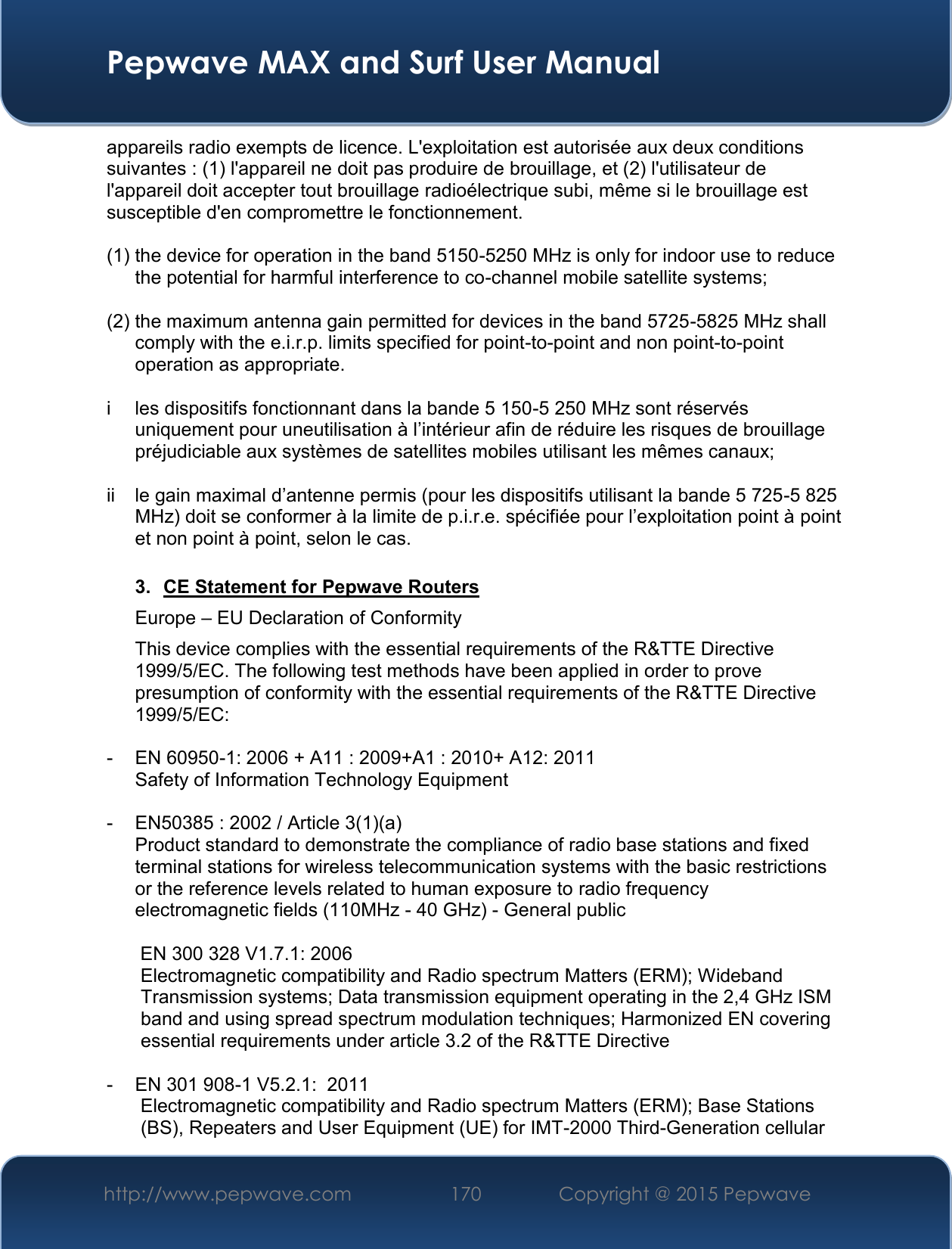  Pepwave MAX and Surf User Manual http://www.pepwave.com 170   Copyright @ 2015 Pepwave   appareils radio exempts de licence. L&apos;exploitation est autorisée aux deux conditions suivantes : (1) l&apos;appareil ne doit pas produire de brouillage, et (2) l&apos;utilisateur de l&apos;appareil doit accepter tout brouillage radioélectrique subi, même si le brouillage est susceptible d&apos;en compromettre le fonctionnement.  (1) the device for operation in the band 5150-5250 MHz is only for indoor use to reduce the potential for harmful interference to co-channel mobile satellite systems;  (2) the maximum antenna gain permitted for devices in the band 5725-5825 MHz shall comply with the e.i.r.p. limits specified for point-to-point and non point-to-point operation as appropriate.  i  les dispositifs fonctionnant dans la bande 5 150-5 250 MHz sont réservés uniquement pour uneutilisation à l’intérieur afin de réduire les risques de brouillage préjudiciable aux systèmes de satellites mobiles utilisant les mêmes canaux;  ii  le gain maximal d’antenne permis (pour les dispositifs utilisant la bande 5 725-5 825 MHz) doit se conformer à la limite de p.i.r.e. spécifiée pour l’exploitation point à point et non point à point, selon le cas.  3.  CE Statement for Pepwave Routers Europe – EU Declaration of Conformity This device complies with the essential requirements of the R&amp;TTE Directive 1999/5/EC. The following test methods have been applied in order to prove presumption of conformity with the essential requirements of the R&amp;TTE Directive 1999/5/EC:  -  EN 60950-1: 2006 + A11 : 2009+A1 : 2010+ A12: 2011 Safety of Information Technology Equipment  -  EN50385 : 2002 / Article 3(1)(a) Product standard to demonstrate the compliance of radio base stations and fixed terminal stations for wireless telecommunication systems with the basic restrictions or the reference levels related to human exposure to radio frequency electromagnetic fields (110MHz - 40 GHz) - General public   EN 300 328 V1.7.1: 2006 Electromagnetic compatibility and Radio spectrum Matters (ERM); Wideband Transmission systems; Data transmission equipment operating in the 2,4 GHz ISM band and using spread spectrum modulation techniques; Harmonized EN covering essential requirements under article 3.2 of the R&amp;TTE Directive  -  EN 301 908-1 V5.2.1:  2011 Electromagnetic compatibility and Radio spectrum Matters (ERM); Base Stations (BS), Repeaters and User Equipment (UE) for IMT-2000 Third-Generation cellular 