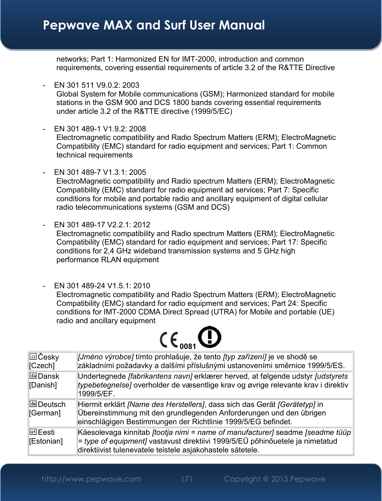  Pepwave MAX and Surf User Manual http://www.pepwave.com 171   Copyright @ 2015 Pepwave   networks; Part 1: Harmonized EN for IMT-2000, introduction and common requirements, covering essential requirements of article 3.2 of the R&amp;TTE Directive  -  EN 301 511 V9.0.2: 2003 Global System for Mobile communications (GSM); Harmonized standard for mobile stations in the GSM 900 and DCS 1800 bands covering essential requirements under article 3.2 of the R&amp;TTE directive (1999/5/EC)  -  EN 301 489-1 V1.9.2: 2008 Electromagnetic compatibility and Radio Spectrum Matters (ERM); ElectroMagnetic Compatibility (EMC) standard for radio equipment and services; Part 1: Common technical requirements  -  EN 301 489-7 V1.3.1: 2005 ElectroMagnetic compatibility and Radio spectrum Matters (ERM); ElectroMagnetic Compatibility (EMC) standard for radio equipment ad services; Part 7: Specific conditions for mobile and portable radio and ancillary equipment of digital cellular radio telecommunications systems (GSM and DCS)  -  EN 301 489-17 V2.2.1: 2012 Electromagnetic compatibility and Radio spectrum Matters (ERM); ElectroMagnetic Compatibility (EMC) standard for radio equipment and services; Part 17: Specific conditions for 2,4 GHz wideband transmission systems and 5 GHz high performance RLAN equipment   -  EN 301 489-24 V1.5.1: 2010 Electromagnetic compatibility and Radio Spectrum Matters (ERM); ElectroMagnetic Compatibility (EMC) standard for radio equipment and services; Part 24: Specific conditions for IMT-2000 CDMA Direct Spread (UTRA) for Mobile and portable (UE) radio and ancillary equipment 0081  Česky [Czech] [Jméno výrobce] tímto prohlašuje, že tento [typ zařízení] je ve shodě se základními požadavky a dalšími příslušnými ustanoveními směrnice 1999/5/ES. Dansk [Danish] Undertegnede [fabrikantens navn] erklærer herved, at følgende udstyr [udstyrets typebetegnelse] overholder de væsentlige krav og øvrige relevante krav i direktiv 1999/5/EF. Deutsch [German] Hiermit erklärt [Name des Herstellers], dass sich das Gerät [Gerätetyp] in Übereinstimmung mit den grundlegenden Anforderungen und den übrigen einschlägigen Bestimmungen der Richtlinie 1999/5/EG befindet. Eesti [Estonian] Käesolevaga kinnitab [tootja nimi = name of manufacturer] seadme [seadme tüüp = type of equipment] vastavust direktiivi 1999/5/EÜ põhinõuetele ja nimetatud direktiivist tulenevatele teistele asjakohastele sätetele. 