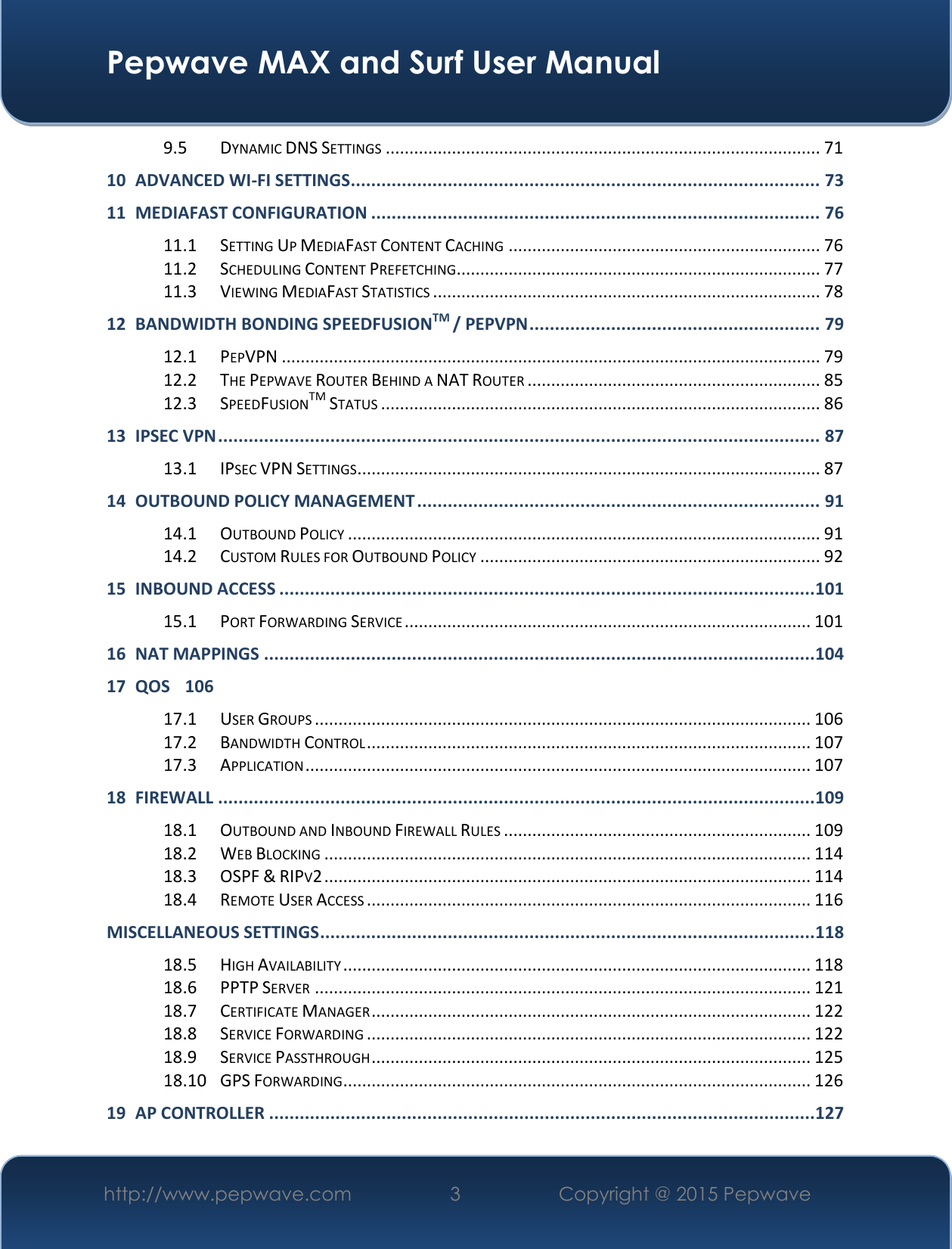  Pepwave MAX and Surf User Manual http://www.pepwave.com 3   Copyright @ 2015 Pepwave   9.5 DYNAMIC DNS SETTINGS ............................................................................................ 71 10 ADVANCED WI-FI SETTINGS ............................................................................................ 73 11 MEDIAFAST CONFIGURATION ........................................................................................ 76 11.1 SETTING UP MEDIAFAST CONTENT CACHING .................................................................. 76 11.2 SCHEDULING CONTENT PREFETCHING ............................................................................. 77 11.3 VIEWING MEDIAFAST STATISTICS .................................................................................. 78 12 BANDWIDTH BONDING SPEEDFUSIONTM / PEPVPN ......................................................... 79 12.1 PEPVPN .................................................................................................................. 79 12.2 THE PEPWAVE ROUTER BEHIND A NAT ROUTER .............................................................. 85 12.3 SPEEDFUSIONTM STATUS ............................................................................................. 86 13 IPSEC VPN ...................................................................................................................... 87 13.1 IPSEC VPN SETTINGS .................................................................................................. 87 14 OUTBOUND POLICY MANAGEMENT ............................................................................... 91 14.1 OUTBOUND POLICY .................................................................................................... 91 14.2 CUSTOM RULES FOR OUTBOUND POLICY ........................................................................ 92 15 INBOUND ACCESS ......................................................................................................... 101 15.1 PORT FORWARDING SERVICE ...................................................................................... 101 16 NAT MAPPINGS ............................................................................................................ 104 17 QOS 106 17.1 USER GROUPS ......................................................................................................... 106 17.2 BANDWIDTH CONTROL .............................................................................................. 107 17.3 APPLICATION ........................................................................................................... 107 18 FIREWALL ..................................................................................................................... 109 18.1 OUTBOUND AND INBOUND FIREWALL RULES ................................................................. 109 18.2 WEB BLOCKING ....................................................................................................... 114 18.3 OSPF &amp; RIPV2 ....................................................................................................... 114 18.4 REMOTE USER ACCESS .............................................................................................. 116 MISCELLANEOUS SETTINGS ................................................................................................. 118 18.5 HIGH AVAILABILITY ................................................................................................... 118 18.6 PPTP SERVER ......................................................................................................... 121 18.7 CERTIFICATE MANAGER ............................................................................................. 122 18.8 SERVICE FORWARDING .............................................................................................. 122 18.9 SERVICE PASSTHROUGH ............................................................................................. 125 18.10 GPS FORWARDING ................................................................................................... 126 19 AP CONTROLLER ........................................................................................................... 127 