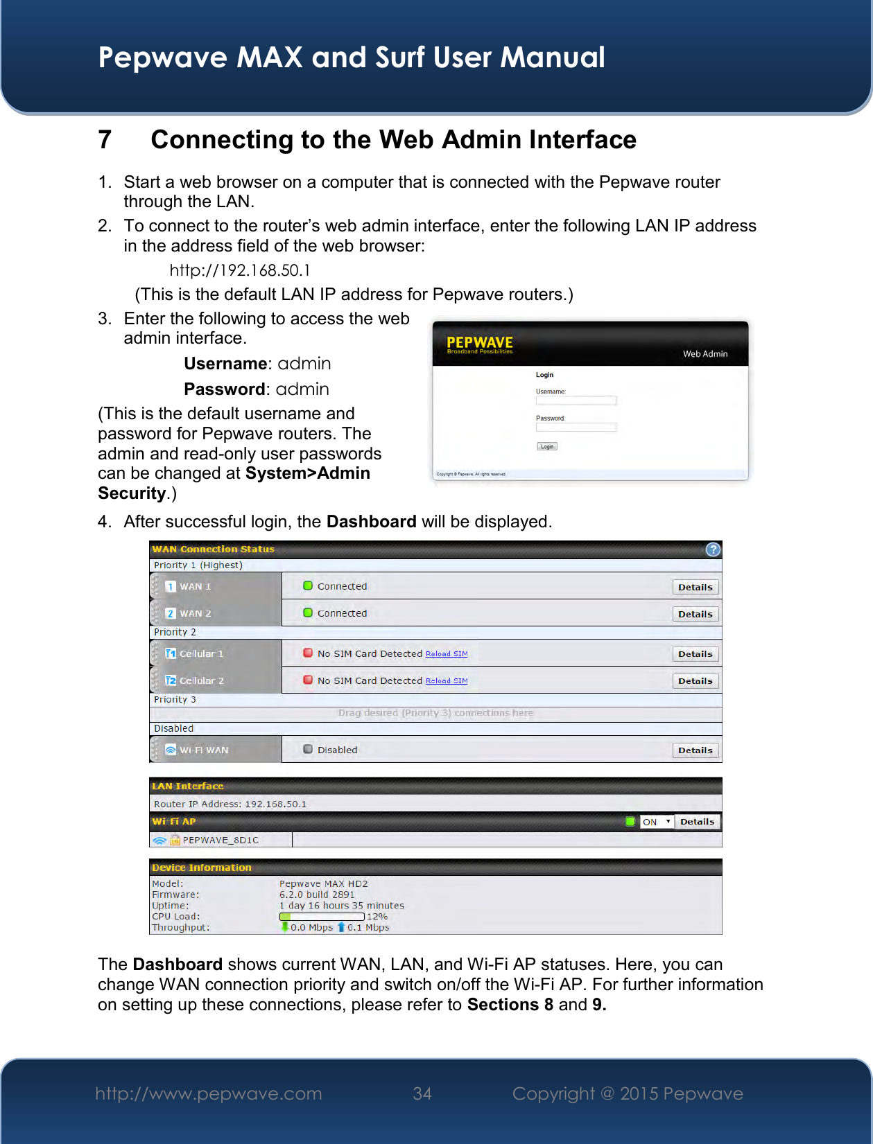  Pepwave MAX and Surf User Manual http://www.pepwave.com 34   Copyright @ 2015 Pepwave   7  Connecting to the Web Admin Interface 1.  Start a web browser on a computer that is connected with the Pepwave router through the LAN. 2.  To connect to the router’s web admin interface, enter the following LAN IP address in the address field of the web browser: http://192.168.50.1 (This is the default LAN IP address for Pepwave routers.) 3.  Enter the following to access the web admin interface. Username: admin Password: admin (This is the default username and password for Pepwave routers. The admin and read-only user passwords can be changed at System&gt;Admin Security.) 4.  After successful login, the Dashboard will be displayed.   The Dashboard shows current WAN, LAN, and Wi-Fi AP statuses. Here, you can change WAN connection priority and switch on/off the Wi-Fi AP. For further information on setting up these connections, please refer to Sections 8 and 9.  