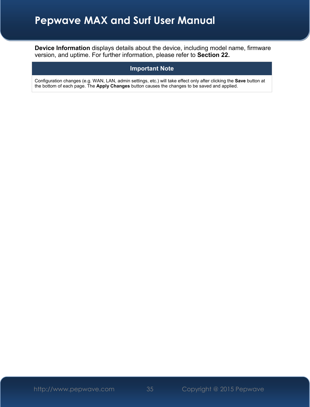  Pepwave MAX and Surf User Manual http://www.pepwave.com 35   Copyright @ 2015 Pepwave   Device Information displays details about the device, including model name, firmware version, and uptime. For further information, please refer to Section 22. Important Note Configuration changes (e.g. WAN, LAN, admin settings, etc.) will take effect only after clicking the Save button at the bottom of each page. The Apply Changes button causes the changes to be saved and applied.    