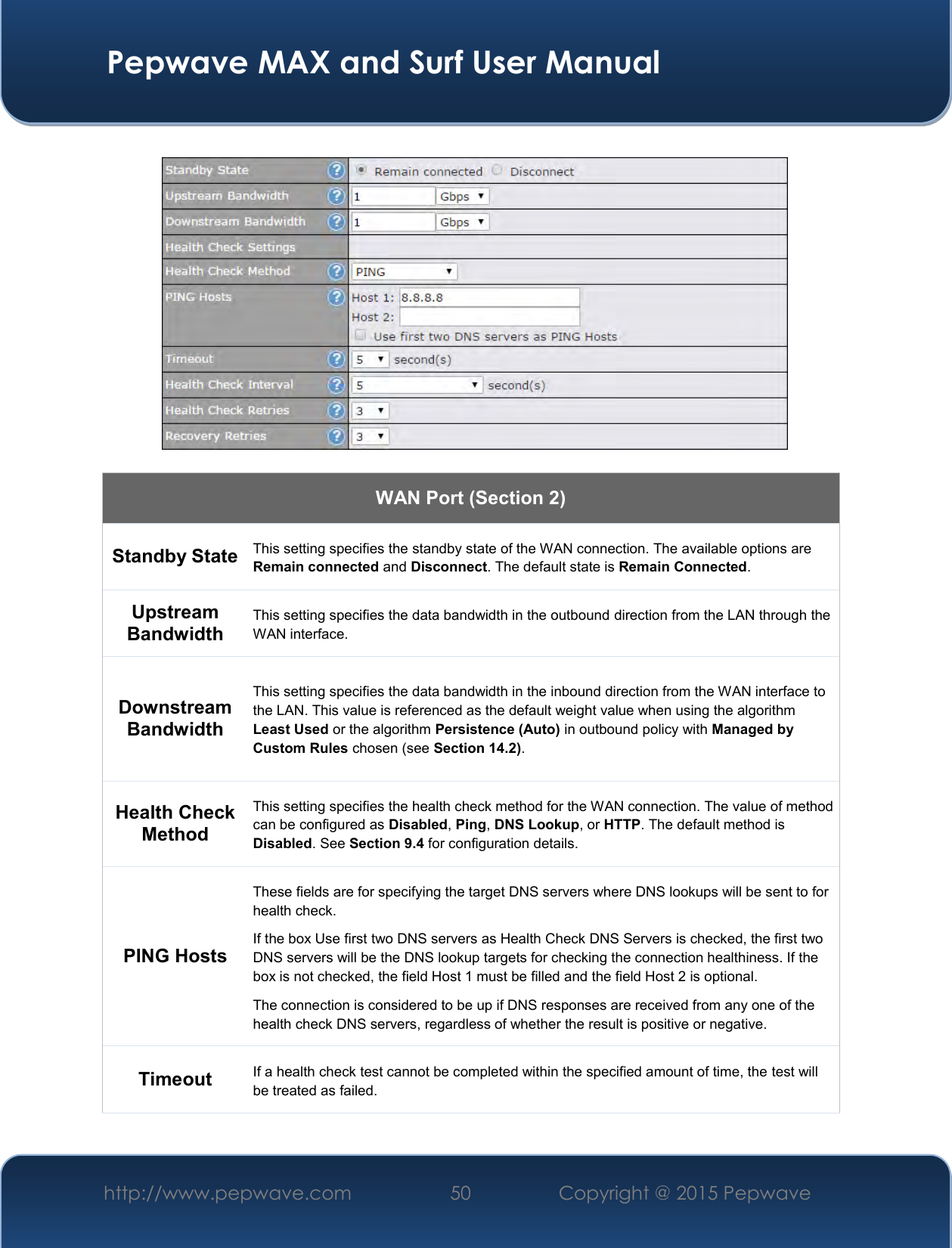  Pepwave MAX and Surf User Manual http://www.pepwave.com 50   Copyright @ 2015 Pepwave      WAN Port (Section 2) Standby State This setting specifies the standby state of the WAN connection. The available options are Remain connected and Disconnect. The default state is Remain Connected. Upstream Bandwidth This setting specifies the data bandwidth in the outbound direction from the LAN through the WAN interface. Downstream Bandwidth This setting specifies the data bandwidth in the inbound direction from the WAN interface to the LAN. This value is referenced as the default weight value when using the algorithm Least Used or the algorithm Persistence (Auto) in outbound policy with Managed by Custom Rules chosen (see Section 14.2). Health Check Method This setting specifies the health check method for the WAN connection. The value of method can be configured as Disabled, Ping, DNS Lookup, or HTTP. The default method is Disabled. See Section 9.4 for configuration details. PING Hosts These fields are for specifying the target DNS servers where DNS lookups will be sent to for health check. If the box Use first two DNS servers as Health Check DNS Servers is checked, the first two DNS servers will be the DNS lookup targets for checking the connection healthiness. If the box is not checked, the field Host 1 must be filled and the field Host 2 is optional. The connection is considered to be up if DNS responses are received from any one of the health check DNS servers, regardless of whether the result is positive or negative. Timeout If a health check test cannot be completed within the specified amount of time, the test will be treated as failed. 