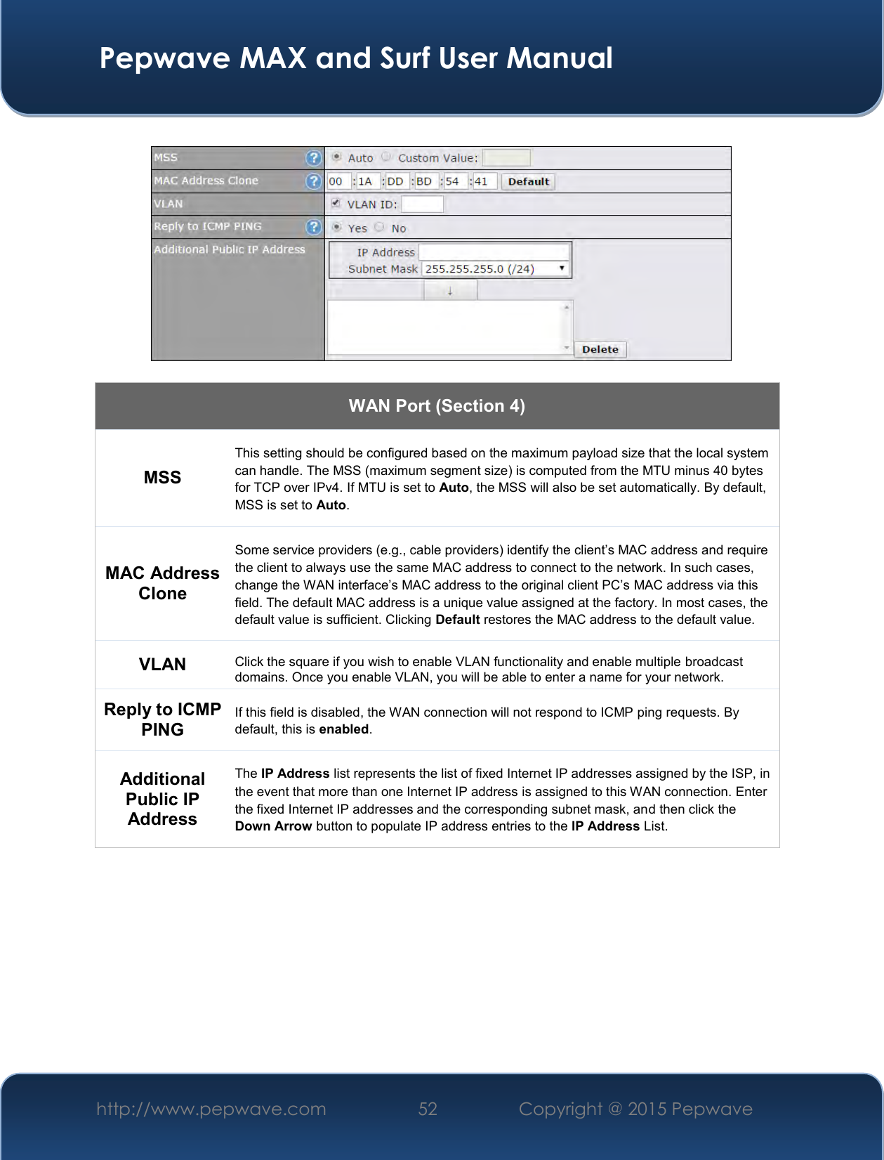  Pepwave MAX and Surf User Manual http://www.pepwave.com 52   Copyright @ 2015 Pepwave      WAN Port (Section 4) MSS This setting should be configured based on the maximum payload size that the local system can handle. The MSS (maximum segment size) is computed from the MTU minus 40 bytes for TCP over IPv4. If MTU is set to Auto, the MSS will also be set automatically. By default, MSS is set to Auto. MAC Address Clone Some service providers (e.g., cable providers) identify the client’s MAC address and require the client to always use the same MAC address to connect to the network. In such cases, change the WAN interface’s MAC address to the original client PC’s MAC address via this field. The default MAC address is a unique value assigned at the factory. In most cases, the default value is sufficient. Clicking Default restores the MAC address to the default value. VLAN Click the square if you wish to enable VLAN functionality and enable multiple broadcast domains. Once you enable VLAN, you will be able to enter a name for your network. Reply to ICMP PING If this field is disabled, the WAN connection will not respond to ICMP ping requests. By default, this is enabled. Additional Public IP Address The IP Address list represents the list of fixed Internet IP addresses assigned by the ISP, in the event that more than one Internet IP address is assigned to this WAN connection. Enter the fixed Internet IP addresses and the corresponding subnet mask, and then click the Down Arrow button to populate IP address entries to the IP Address List.           