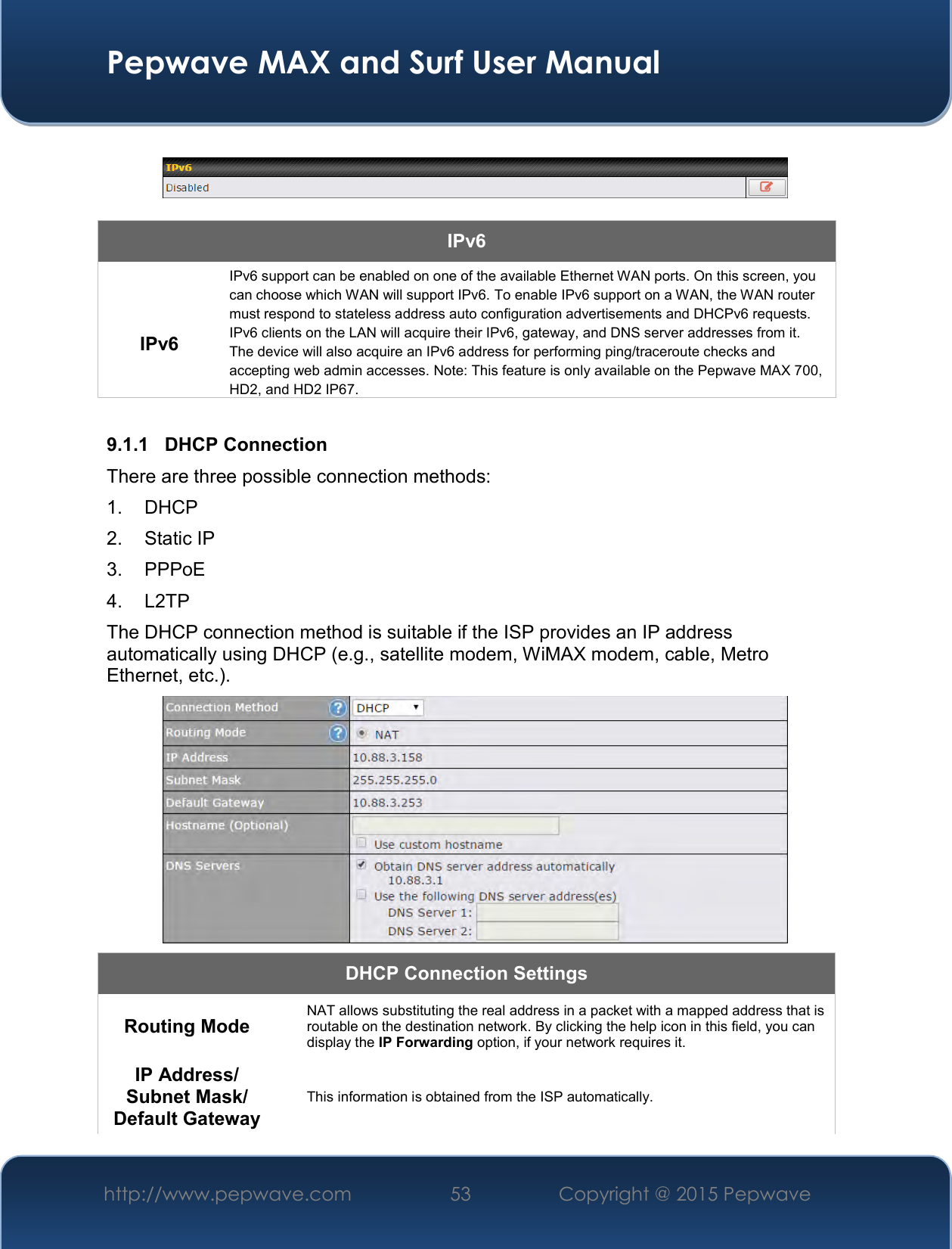  Pepwave MAX and Surf User Manual http://www.pepwave.com 53   Copyright @ 2015 Pepwave      IPv6  IPv6 IPv6 support can be enabled on one of the available Ethernet WAN ports. On this screen, you can choose which WAN will support IPv6. To enable IPv6 support on a WAN, the WAN router must respond to stateless address auto configuration advertisements and DHCPv6 requests. IPv6 clients on the LAN will acquire their IPv6, gateway, and DNS server addresses from it. The device will also acquire an IPv6 address for performing ping/traceroute checks and accepting web admin accesses. Note: This feature is only available on the Pepwave MAX 700, HD2, and HD2 IP67.  9.1.1  DHCP Connection There are three possible connection methods:  1. DHCP 2.  Static IP 3.  PPPoE 4.  L2TP The DHCP connection method is suitable if the ISP provides an IP address automatically using DHCP (e.g., satellite modem, WiMAX modem, cable, Metro Ethernet, etc.).  DHCP Connection Settings  Routing Mode  NAT allows substituting the real address in a packet with a mapped address that is routable on the destination network. By clicking the help icon in this field, you can display the IP Forwarding option, if your network requires it. IP Address/ Subnet Mask/ Default Gateway This information is obtained from the ISP automatically. 