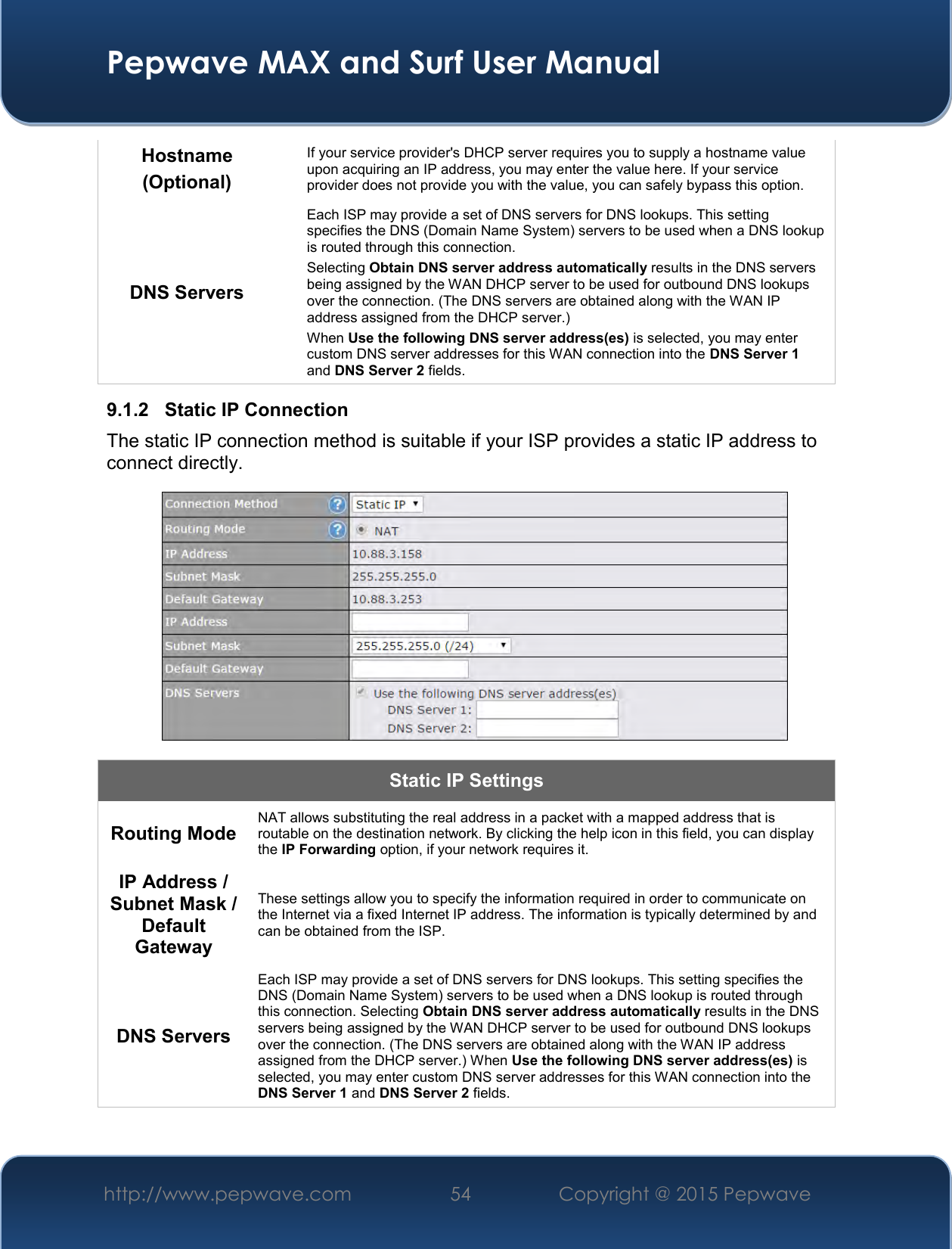  Pepwave MAX and Surf User Manual http://www.pepwave.com 54   Copyright @ 2015 Pepwave   Hostname (Optional) If your service provider&apos;s DHCP server requires you to supply a hostname value upon acquiring an IP address, you may enter the value here. If your service provider does not provide you with the value, you can safely bypass this option. DNS Servers Each ISP may provide a set of DNS servers for DNS lookups. This setting specifies the DNS (Domain Name System) servers to be used when a DNS lookup is routed through this connection.  Selecting Obtain DNS server address automatically results in the DNS servers being assigned by the WAN DHCP server to be used for outbound DNS lookups over the connection. (The DNS servers are obtained along with the WAN IP address assigned from the DHCP server.) When Use the following DNS server address(es) is selected, you may enter custom DNS server addresses for this WAN connection into the DNS Server 1 and DNS Server 2 fields. 9.1.2  Static IP Connection The static IP connection method is suitable if your ISP provides a static IP address to connect directly.   Static IP Settings Routing Mode NAT allows substituting the real address in a packet with a mapped address that is routable on the destination network. By clicking the help icon in this field, you can display the IP Forwarding option, if your network requires it. IP Address / Subnet Mask / Default Gateway These settings allow you to specify the information required in order to communicate on the Internet via a fixed Internet IP address. The information is typically determined by and can be obtained from the ISP. DNS Servers Each ISP may provide a set of DNS servers for DNS lookups. This setting specifies the DNS (Domain Name System) servers to be used when a DNS lookup is routed through this connection. Selecting Obtain DNS server address automatically results in the DNS servers being assigned by the WAN DHCP server to be used for outbound DNS lookups over the connection. (The DNS servers are obtained along with the WAN IP address assigned from the DHCP server.) When Use the following DNS server address(es) is selected, you may enter custom DNS server addresses for this WAN connection into the DNS Server 1 and DNS Server 2 fields.   