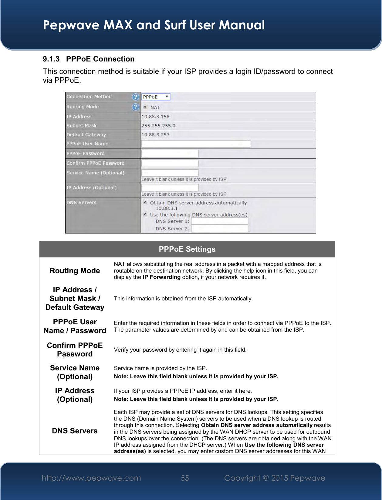  Pepwave MAX and Surf User Manual http://www.pepwave.com 55   Copyright @ 2015 Pepwave   9.1.3  PPPoE Connection This connection method is suitable if your ISP provides a login ID/password to connect via PPPoE.  PPPoE Settings Routing Mode NAT allows substituting the real address in a packet with a mapped address that is routable on the destination network. By clicking the help icon in this field, you can display the IP Forwarding option, if your network requires it. IP Address / Subnet Mask / Default Gateway This information is obtained from the ISP automatically. PPPoE User Name / Password Enter the required information in these fields in order to connect via PPPoE to the ISP. The parameter values are determined by and can be obtained from the ISP. Confirm PPPoE Password Verify your password by entering it again in this field. Service Name (Optional) Service name is provided by the ISP. Note: Leave this field blank unless it is provided by your ISP.  IP Address (Optional) If your ISP provides a PPPoE IP address, enter it here. Note: Leave this field blank unless it is provided by your ISP.  DNS Servers Each ISP may provide a set of DNS servers for DNS lookups. This setting specifies the DNS (Domain Name System) servers to be used when a DNS lookup is routed through this connection. Selecting Obtain DNS server address automatically results in the DNS servers being assigned by the WAN DHCP server to be used for outbound DNS lookups over the connection. (The DNS servers are obtained along with the WAN IP address assigned from the DHCP server.) When Use the following DNS server address(es) is selected, you may enter custom DNS server addresses for this WAN 