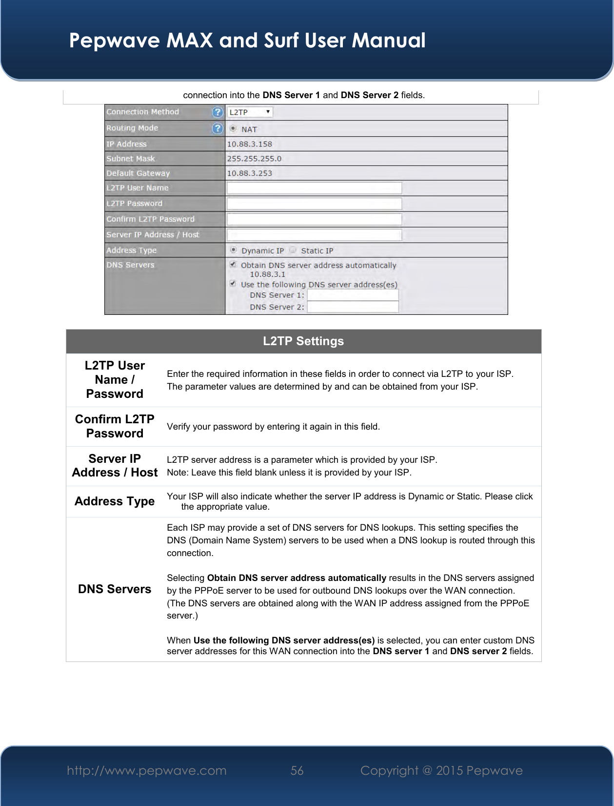  Pepwave MAX and Surf User Manual http://www.pepwave.com 56   Copyright @ 2015 Pepwave   connection into the DNS Server 1 and DNS Server 2 fields.   L2TP Settings L2TP User Name / Password  Enter the required information in these fields in order to connect via L2TP to your ISP. The parameter values are determined by and can be obtained from your ISP.  Confirm L2TP Password Verify your password by entering it again in this field. Server IP Address / Host L2TP server address is a parameter which is provided by your ISP.  Note: Leave this field blank unless it is provided by your ISP. Address Type Your ISP will also indicate whether the server IP address is Dynamic or Static. Please click the appropriate value. DNS Servers Each ISP may provide a set of DNS servers for DNS lookups. This setting specifies the DNS (Domain Name System) servers to be used when a DNS lookup is routed through this connection.   Selecting Obtain DNS server address automatically results in the DNS servers assigned by the PPPoE server to be used for outbound DNS lookups over the WAN connection.  (The DNS servers are obtained along with the WAN IP address assigned from the PPPoE server.)   When Use the following DNS server address(es) is selected, you can enter custom DNS server addresses for this WAN connection into the DNS server 1 and DNS server 2 fields.     