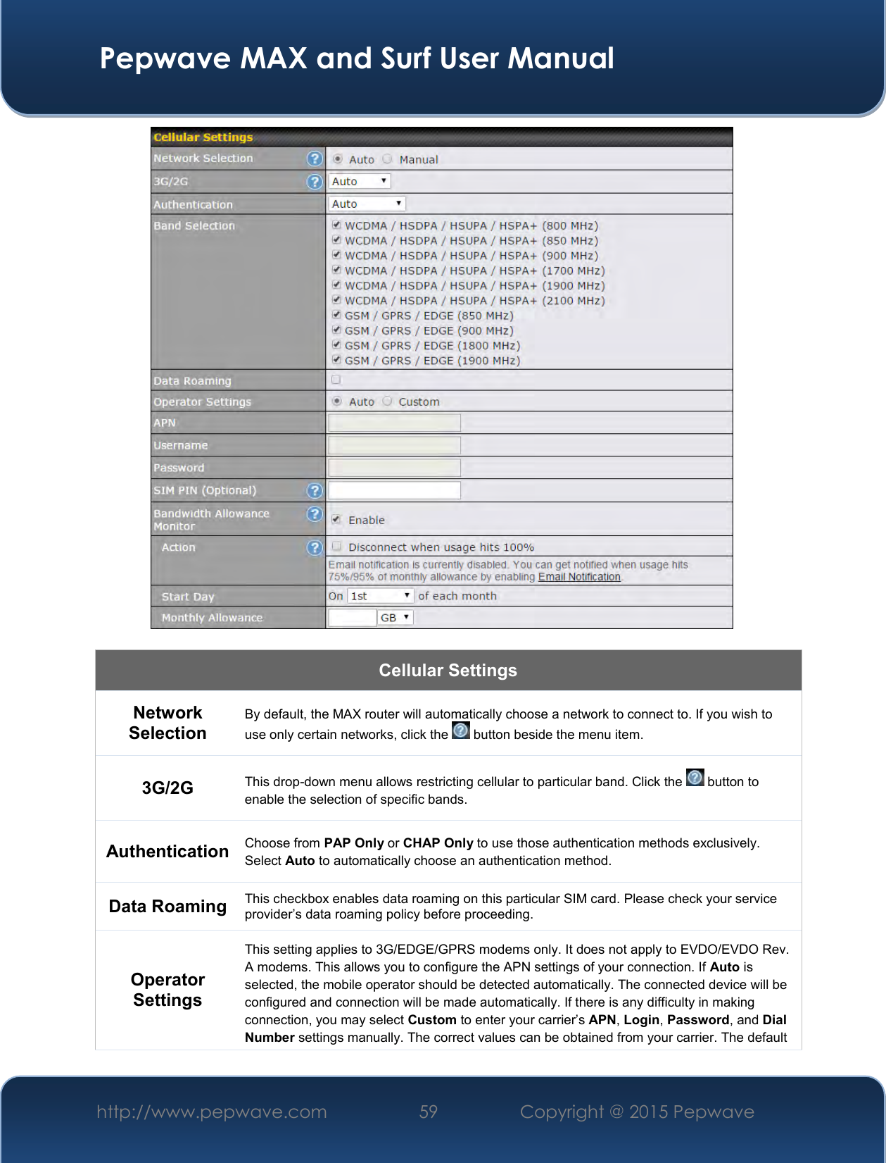  Pepwave MAX and Surf User Manual http://www.pepwave.com 59   Copyright @ 2015 Pepwave     Cellular Settings Network Selection By default, the MAX router will automatically choose a network to connect to. If you wish to use only certain networks, click the   button beside the menu item. 3G/2G This drop-down menu allows restricting cellular to particular band. Click the   button to enable the selection of specific bands. Authentication Choose from PAP Only or CHAP Only to use those authentication methods exclusively. Select Auto to automatically choose an authentication method. Data Roaming This checkbox enables data roaming on this particular SIM card. Please check your service provider’s data roaming policy before proceeding. Operator Settings This setting applies to 3G/EDGE/GPRS modems only. It does not apply to EVDO/EVDO Rev. A modems. This allows you to configure the APN settings of your connection. If Auto is selected, the mobile operator should be detected automatically. The connected device will be configured and connection will be made automatically. If there is any difficulty in making connection, you may select Custom to enter your carrier’s APN, Login, Password, and Dial Number settings manually. The correct values can be obtained from your carrier. The default 