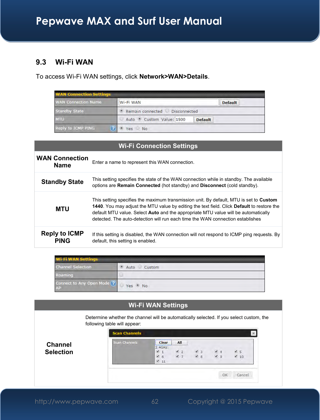  Pepwave MAX and Surf User Manual http://www.pepwave.com 62   Copyright @ 2015 Pepwave    9.3  Wi-Fi WAN To access Wi-Fi WAN settings, click Network&gt;WAN&gt;Details.    Wi-Fi Connection Settings WAN Connection Name Enter a name to represent this WAN connection. Standby State This setting specifies the state of the WAN connection while in standby. The available options are Remain Connected (hot standby) and Disconnect (cold standby). MTU This setting specifies the maximum transmission unit. By default, MTU is set to Custom 1440. You may adjust the MTU value by editing the text field. Click Default to restore the default MTU value. Select Auto and the appropriate MTU value will be automatically detected. The auto-detection will run each time the WAN connection establishes Reply to ICMP PING If this setting is disabled, the WAN connection will not respond to ICMP ping requests. By default, this setting is enabled.    Wi-Fi WAN Settings Channel Selection Determine whether the channel will be automatically selected. If you select custom, the following table will appear:  