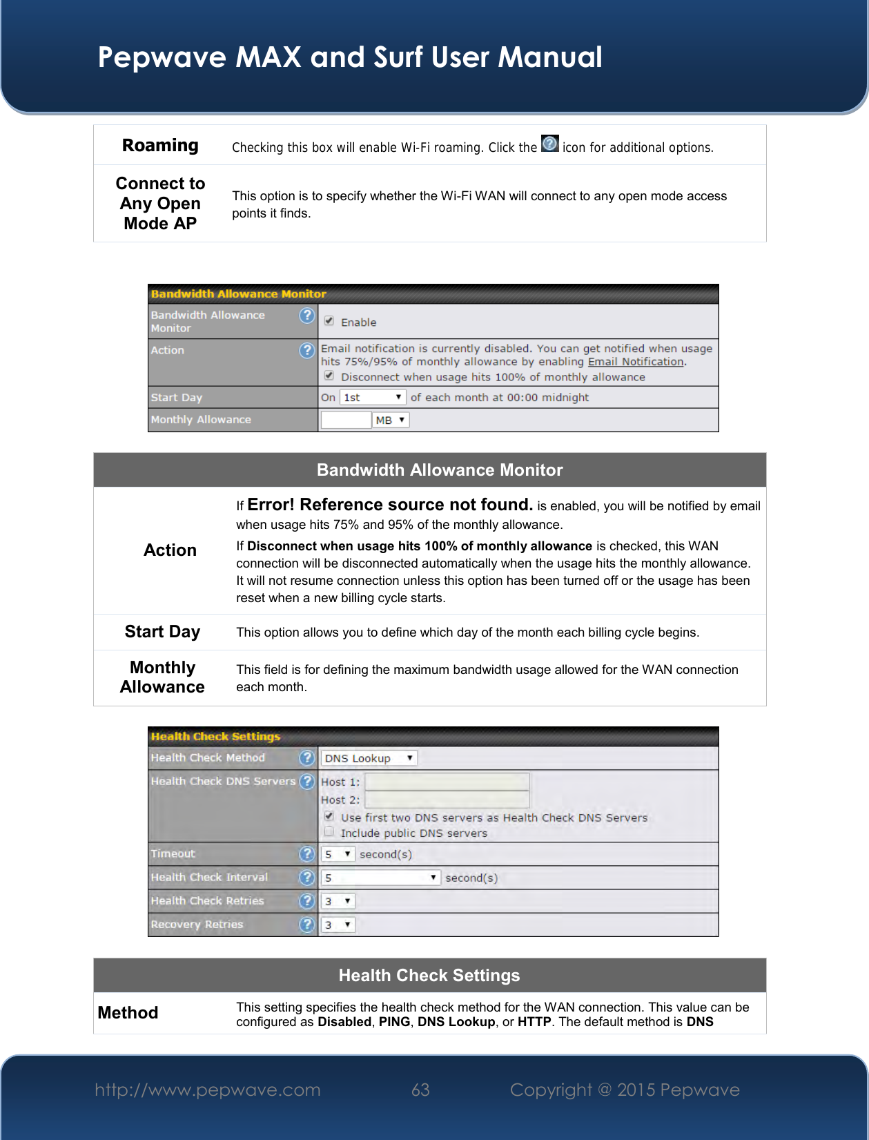  Pepwave MAX and Surf User Manual http://www.pepwave.com 63   Copyright @ 2015 Pepwave   Roaming Checking this box will enable Wi-Fi roaming. Click the   icon for additional options. Connect to Any Open Mode AP This option is to specify whether the Wi-Fi WAN will connect to any open mode access points it finds.     Bandwidth Allowance Monitor Action If Error! Reference source not found. is enabled, you will be notified by email when usage hits 75% and 95% of the monthly allowance. If Disconnect when usage hits 100% of monthly allowance is checked, this WAN connection will be disconnected automatically when the usage hits the monthly allowance. It will not resume connection unless this option has been turned off or the usage has been reset when a new billing cycle starts. Start Day This option allows you to define which day of the month each billing cycle begins.  Monthly Allowance This field is for defining the maximum bandwidth usage allowed for the WAN connection each month.    Health Check Settings Method This setting specifies the health check method for the WAN connection. This value can be configured as Disabled, PING, DNS Lookup, or HTTP. The default method is DNS 