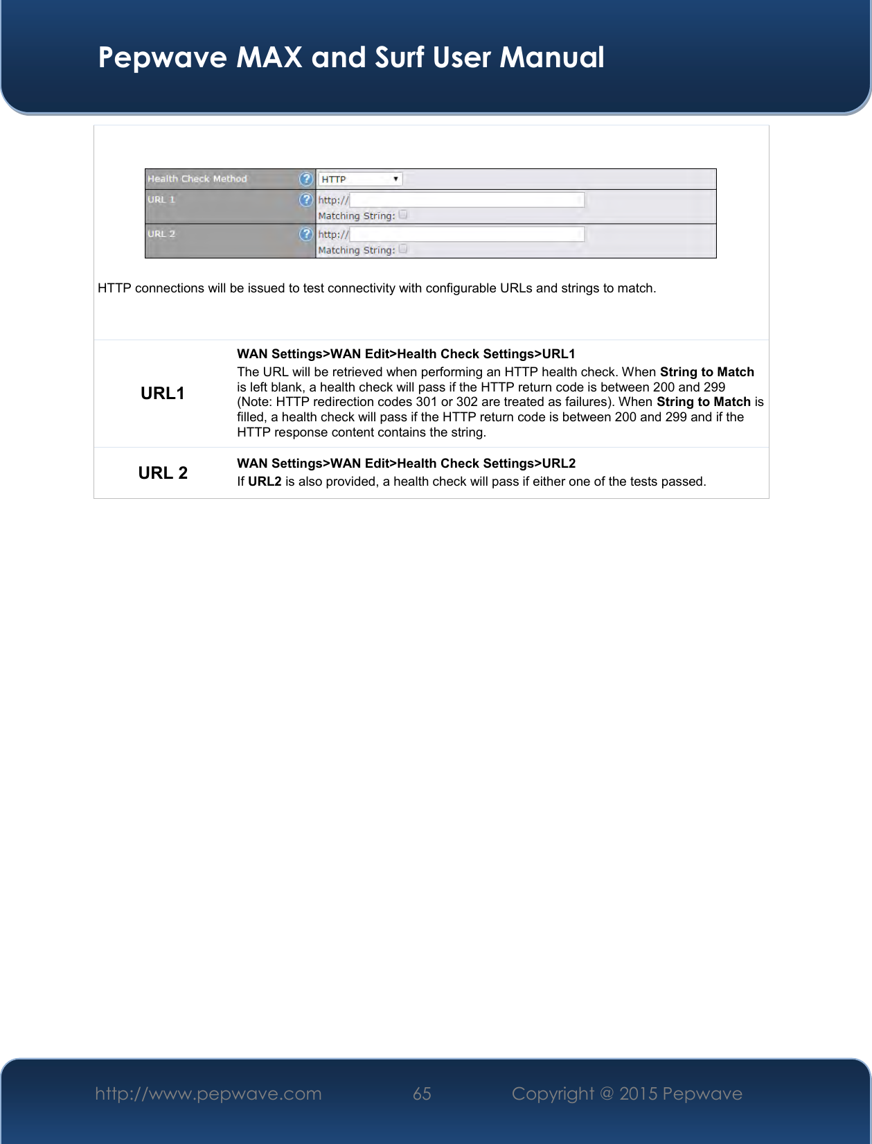  Pepwave MAX and Surf User Manual http://www.pepwave.com 65   Copyright @ 2015 Pepwave     HTTP connections will be issued to test connectivity with configurable URLs and strings to match. URL1 WAN Settings&gt;WAN Edit&gt;Health Check Settings&gt;URL1 The URL will be retrieved when performing an HTTP health check. When String to Match is left blank, a health check will pass if the HTTP return code is between 200 and 299 (Note: HTTP redirection codes 301 or 302 are treated as failures). When String to Match is filled, a health check will pass if the HTTP return code is between 200 and 299 and if the HTTP response content contains the string. URL 2 WAN Settings&gt;WAN Edit&gt;Health Check Settings&gt;URL2 If URL2 is also provided, a health check will pass if either one of the tests passed.     