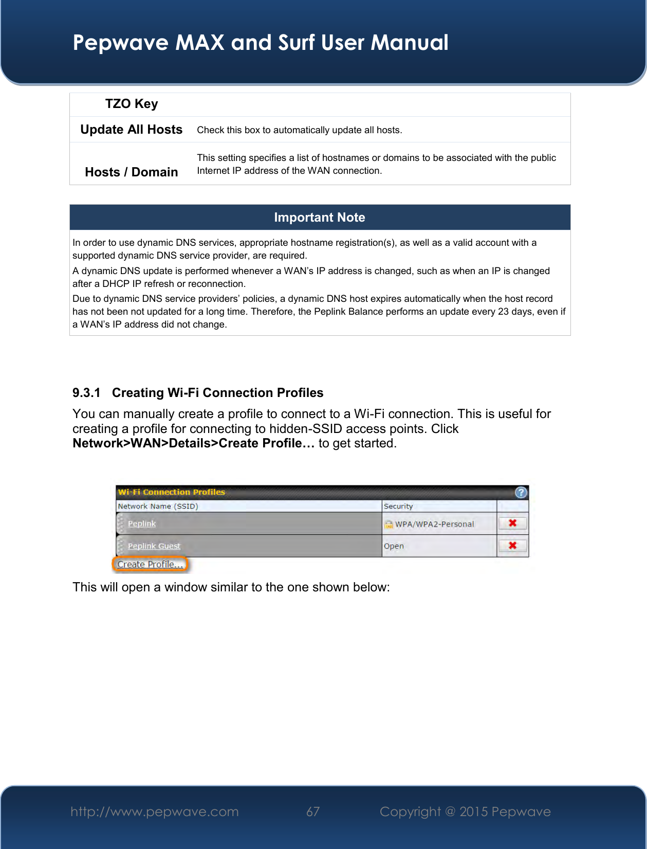  Pepwave MAX and Surf User Manual http://www.pepwave.com 67   Copyright @ 2015 Pepwave   TZO Key Update All Hosts Check this box to automatically update all hosts.  Hosts / Domain This setting specifies a list of hostnames or domains to be associated with the public Internet IP address of the WAN connection.  Important Note In order to use dynamic DNS services, appropriate hostname registration(s), as well as a valid account with a supported dynamic DNS service provider, are required. A dynamic DNS update is performed whenever a WAN’s IP address is changed, such as when an IP is changed after a DHCP IP refresh or reconnection. Due to dynamic DNS service providers’ policies, a dynamic DNS host expires automatically when the host record has not been not updated for a long time. Therefore, the Peplink Balance performs an update every 23 days, even if a WAN’s IP address did not change.   9.3.1  Creating Wi-Fi Connection Profiles You can manually create a profile to connect to a Wi-Fi connection. This is useful for creating a profile for connecting to hidden-SSID access points. Click Network&gt;WAN&gt;Details&gt;Create Profile… to get started.   This will open a window similar to the one shown below: 