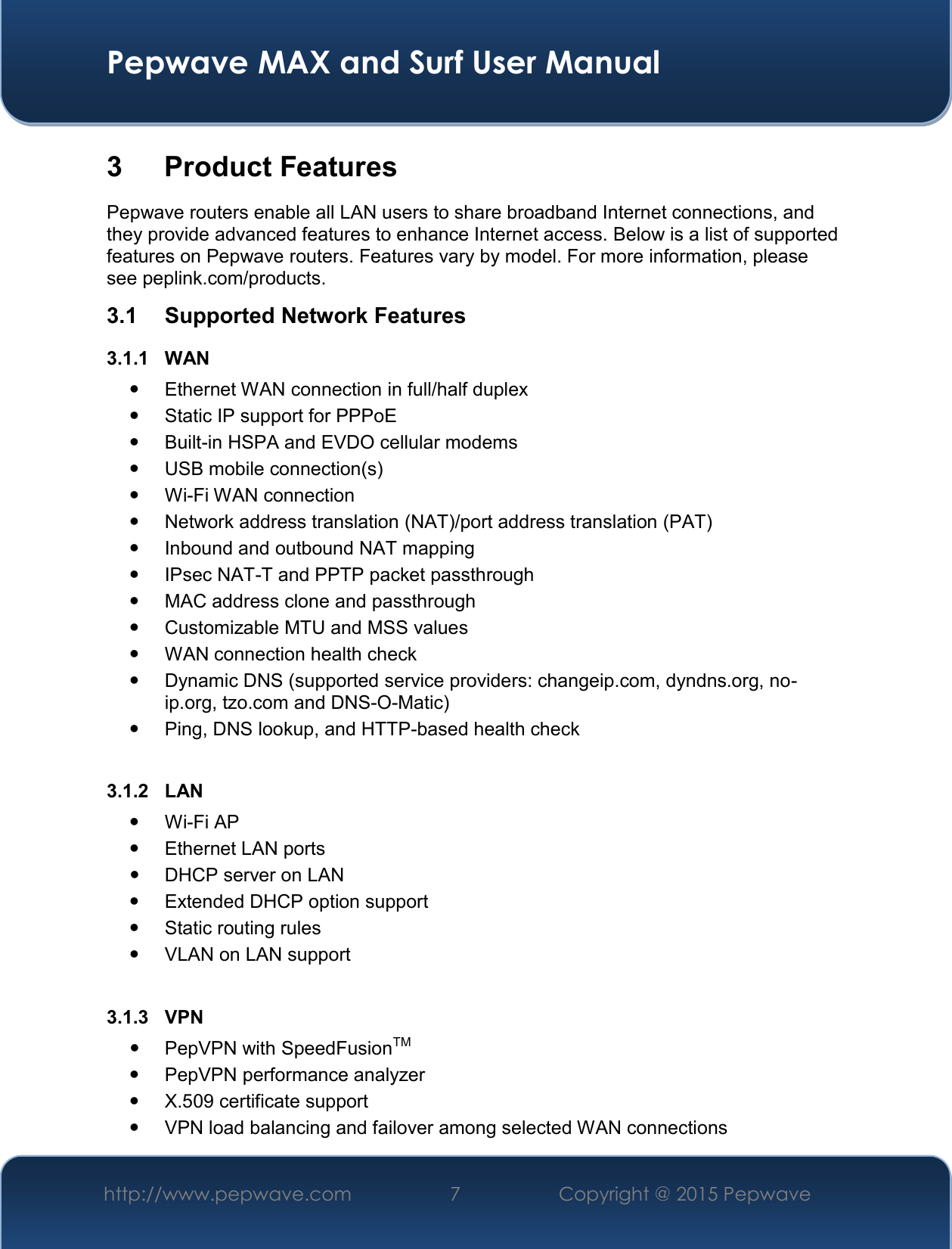  Pepwave MAX and Surf User Manual http://www.pepwave.com 7   Copyright @ 2015 Pepwave   3  Product Features Pepwave routers enable all LAN users to share broadband Internet connections, and they provide advanced features to enhance Internet access. Below is a list of supported features on Pepwave routers. Features vary by model. For more information, please see peplink.com/products. 3.1  Supported Network Features 3.1.1  WAN   Ethernet WAN connection in full/half duplex   Static IP support for PPPoE   Built-in HSPA and EVDO cellular modems   USB mobile connection(s)   Wi-Fi WAN connection   Network address translation (NAT)/port address translation (PAT)   Inbound and outbound NAT mapping   IPsec NAT-T and PPTP packet passthrough   MAC address clone and passthrough   Customizable MTU and MSS values   WAN connection health check   Dynamic DNS (supported service providers: changeip.com, dyndns.org, no-ip.org, tzo.com and DNS-O-Matic)   Ping, DNS lookup, and HTTP-based health check  3.1.2  LAN  Wi-Fi AP   Ethernet LAN ports   DHCP server on LAN   Extended DHCP option support   Static routing rules   VLAN on LAN support  3.1.3  VPN   PepVPN with SpeedFusionTM   PepVPN performance analyzer   X.509 certificate support    VPN load balancing and failover among selected WAN connections 