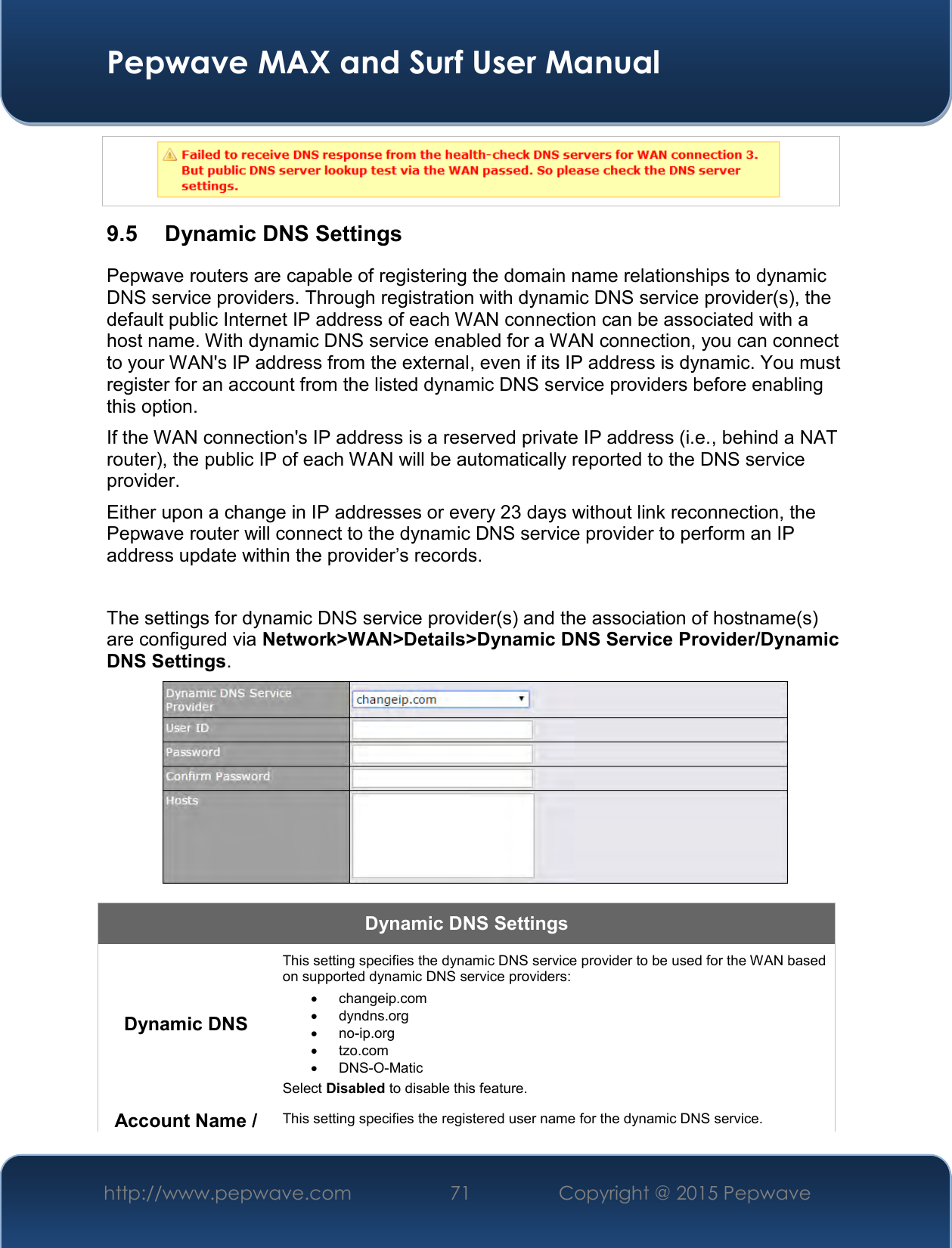  Pepwave MAX and Surf User Manual http://www.pepwave.com 71   Copyright @ 2015 Pepwave    9.5  Dynamic DNS Settings Pepwave routers are capable of registering the domain name relationships to dynamic DNS service providers. Through registration with dynamic DNS service provider(s), the default public Internet IP address of each WAN connection can be associated with a host name. With dynamic DNS service enabled for a WAN connection, you can connect to your WAN&apos;s IP address from the external, even if its IP address is dynamic. You must register for an account from the listed dynamic DNS service providers before enabling this option. If the WAN connection&apos;s IP address is a reserved private IP address (i.e., behind a NAT router), the public IP of each WAN will be automatically reported to the DNS service provider. Either upon a change in IP addresses or every 23 days without link reconnection, the Pepwave router will connect to the dynamic DNS service provider to perform an IP address update within the provider’s records.  The settings for dynamic DNS service provider(s) and the association of hostname(s) are configured via Network&gt;WAN&gt;Details&gt;Dynamic DNS Service Provider/Dynamic DNS Settings.  Dynamic DNS Settings Dynamic DNS This setting specifies the dynamic DNS service provider to be used for the WAN based on supported dynamic DNS service providers:   changeip.com   dyndns.org  no-ip.org   tzo.com  DNS-O-Matic Select Disabled to disable this feature. Account Name / This setting specifies the registered user name for the dynamic DNS service. 