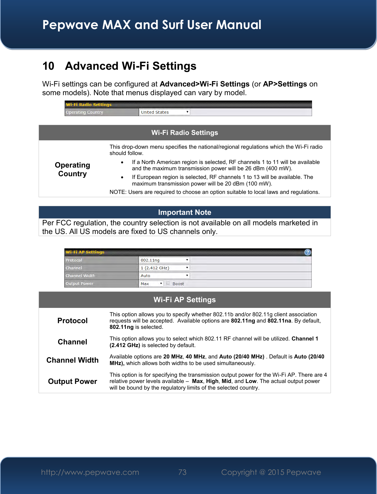  Pepwave MAX and Surf User Manual http://www.pepwave.com 73   Copyright @ 2015 Pepwave   10  Advanced Wi-Fi Settings Wi-Fi settings can be configured at Advanced&gt;Wi-Fi Settings (or AP&gt;Settings on some models). Note that menus displayed can vary by model.   Wi-Fi Radio Settings Operating Country This drop-down menu specifies the national/regional regulations which the Wi-Fi radio should follow.     If a North American region is selected, RF channels 1 to 11 will be available and the maximum transmission power will be 26 dBm (400 mW).     If European region is selected, RF channels 1 to 13 will be available. The maximum transmission power will be 20 dBm (100 mW). NOTE: Users are required to choose an option suitable to local laws and regulations.  Important Note Per FCC regulation, the country selection is not available on all models marketed in the US. All US models are fixed to US channels only.   Wi-Fi AP Settings Protocol This option allows you to specify whether 802.11b and/or 802.11g client association requests will be accepted.  Available options are 802.11ng and 802.11na. By default, 802.11ng is selected.  Channel This option allows you to select which 802.11 RF channel will be utilized. Channel 1 (2.412 GHz) is selected by default.  Channel Width Available options are 20 MHz, 40 MHz, and Auto (20/40 MHz) . Default is Auto (20/40 MHz), which allows both widths to be used simultaneously.  Output Power This option is for specifying the transmission output power for the Wi-Fi AP. There are 4 relative power levels available –  Max, High, Mid, and Low. The actual output power will be bound by the regulatory limits of the selected country.      