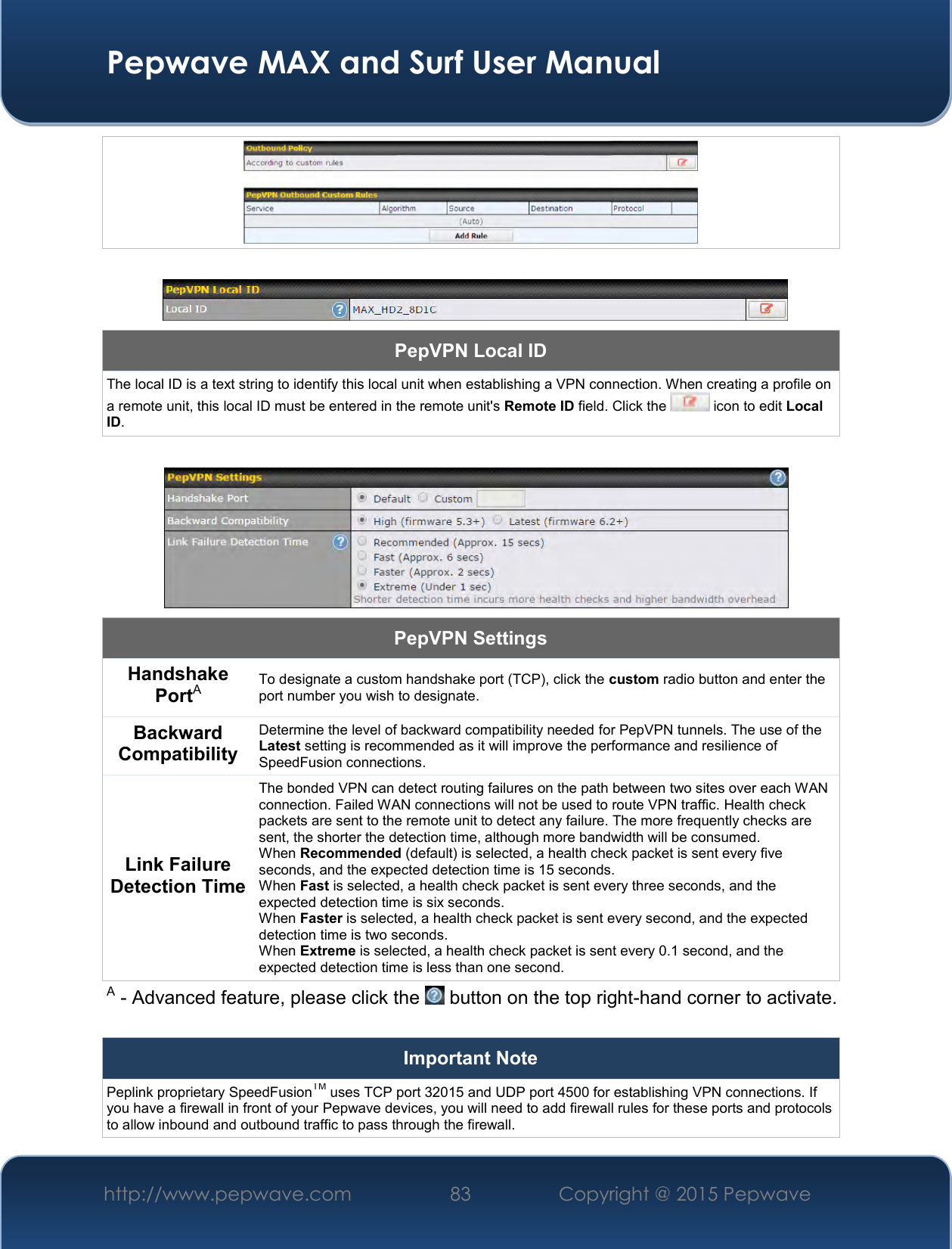  Pepwave MAX and Surf User Manual http://www.pepwave.com 83   Copyright @ 2015 Pepwave        PepVPN Local ID The local ID is a text string to identify this local unit when establishing a VPN connection. When creating a profile on a remote unit, this local ID must be entered in the remote unit&apos;s Remote ID field. Click the   icon to edit Local ID.   PepVPN Settings Handshake PortA To designate a custom handshake port (TCP), click the custom radio button and enter the port number you wish to designate. Backward Compatibility Determine the level of backward compatibility needed for PepVPN tunnels. The use of the Latest setting is recommended as it will improve the performance and resilience of SpeedFusion connections. Link Failure Detection Time The bonded VPN can detect routing failures on the path between two sites over each WAN connection. Failed WAN connections will not be used to route VPN traffic. Health check packets are sent to the remote unit to detect any failure. The more frequently checks are sent, the shorter the detection time, although more bandwidth will be consumed. When Recommended (default) is selected, a health check packet is sent every five seconds, and the expected detection time is 15 seconds. When Fast is selected, a health check packet is sent every three seconds, and the expected detection time is six seconds. When Faster is selected, a health check packet is sent every second, and the expected detection time is two seconds. When Extreme is selected, a health check packet is sent every 0.1 second, and the expected detection time is less than one second. A - Advanced feature, please click the   button on the top right-hand corner to activate.  Important Note Peplink proprietary SpeedFusionTM uses TCP port 32015 and UDP port 4500 for establishing VPN connections. If you have a firewall in front of your Pepwave devices, you will need to add firewall rules for these ports and protocols to allow inbound and outbound traffic to pass through the firewall. 