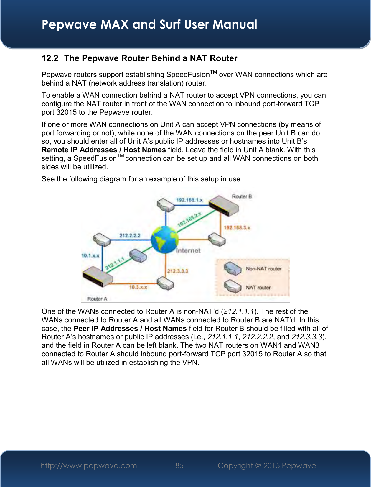  Pepwave MAX and Surf User Manual http://www.pepwave.com 85   Copyright @ 2015 Pepwave   12.2  The Pepwave Router Behind a NAT Router Pepwave routers support establishing SpeedFusionTM over WAN connections which are behind a NAT (network address translation) router. To enable a WAN connection behind a NAT router to accept VPN connections, you can configure the NAT router in front of the WAN connection to inbound port-forward TCP port 32015 to the Pepwave router. If one or more WAN connections on Unit A can accept VPN connections (by means of port forwarding or not), while none of the WAN connections on the peer Unit B can do so, you should enter all of Unit A’s public IP addresses or hostnames into Unit B’s Remote IP Addresses / Host Names field. Leave the field in Unit A blank. With this setting, a SpeedFusionTM connection can be set up and all WAN connections on both sides will be utilized. See the following diagram for an example of this setup in use:  One of the WANs connected to Router A is non-NAT’d (212.1.1.1). The rest of the WANs connected to Router A and all WANs connected to Router B are NAT’d. In this case, the Peer IP Addresses / Host Names field for Router B should be filled with all of Router A’s hostnames or public IP addresses (i.e., 212.1.1.1, 212.2.2.2, and 212.3.3.3), and the field in Router A can be left blank. The two NAT routers on WAN1 and WAN3 connected to Router A should inbound port-forward TCP port 32015 to Router A so that all WANs will be utilized in establishing the VPN.       