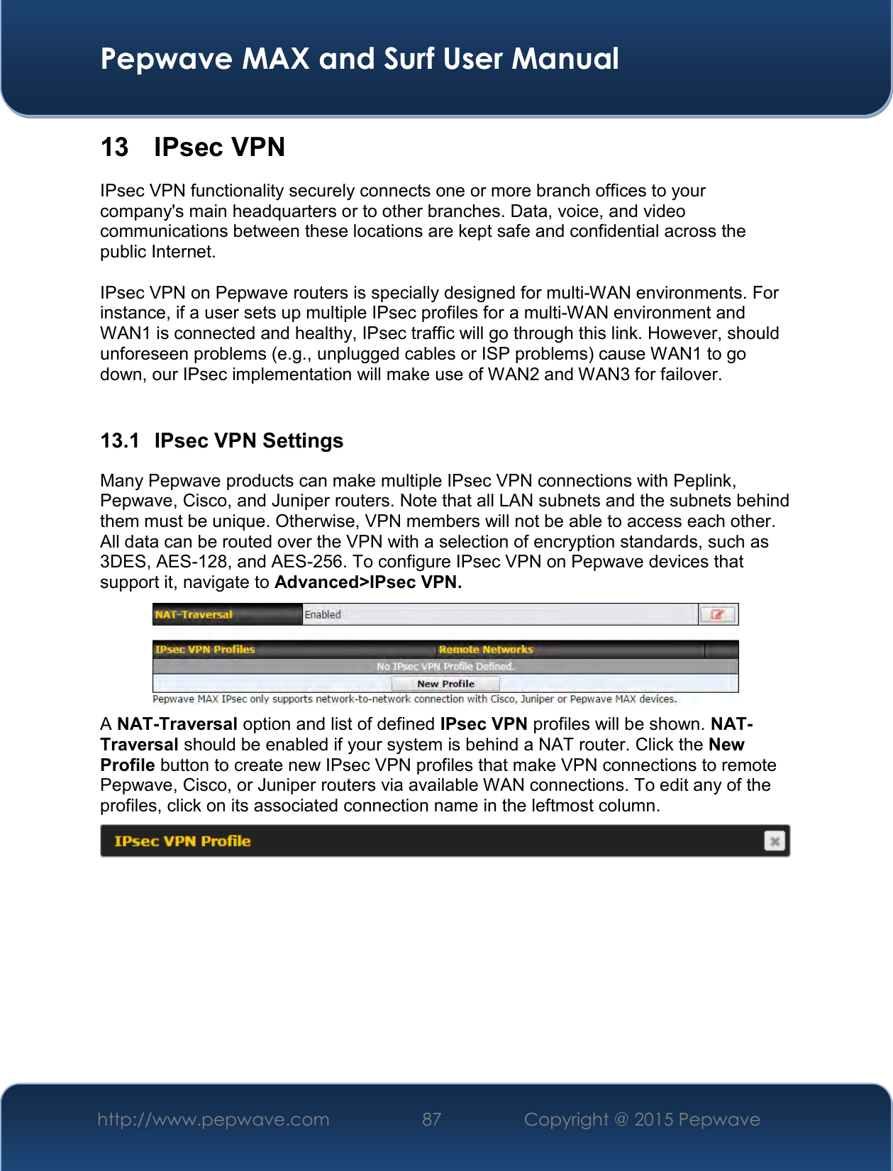  Pepwave MAX and Surf User Manual http://www.pepwave.com 87   Copyright @ 2015 Pepwave   13  IPsec VPN IPsec VPN functionality securely connects one or more branch offices to your company&apos;s main headquarters or to other branches. Data, voice, and video communications between these locations are kept safe and confidential across the public Internet.  IPsec VPN on Pepwave routers is specially designed for multi-WAN environments. For instance, if a user sets up multiple IPsec profiles for a multi-WAN environment and WAN1 is connected and healthy, IPsec traffic will go through this link. However, should unforeseen problems (e.g., unplugged cables or ISP problems) cause WAN1 to go down, our IPsec implementation will make use of WAN2 and WAN3 for failover.  13.1  IPsec VPN Settings Many Pepwave products can make multiple IPsec VPN connections with Peplink, Pepwave, Cisco, and Juniper routers. Note that all LAN subnets and the subnets behind them must be unique. Otherwise, VPN members will not be able to access each other. All data can be routed over the VPN with a selection of encryption standards, such as 3DES, AES-128, and AES-256. To configure IPsec VPN on Pepwave devices that support it, navigate to Advanced&gt;IPsec VPN.  A NAT-Traversal option and list of defined IPsec VPN profiles will be shown. NAT-Traversal should be enabled if your system is behind a NAT router. Click the New Profile button to create new IPsec VPN profiles that make VPN connections to remote Pepwave, Cisco, or Juniper routers via available WAN connections. To edit any of the profiles, click on its associated connection name in the leftmost column.       