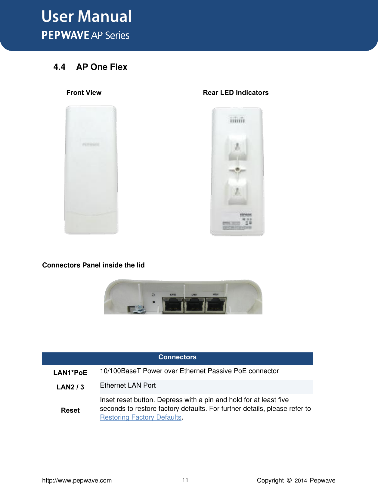 User Manual      http://www.pepwave.com 11 Copyright  ©   2014  Pepwave  4.4  AP One Flex                Front View                                                        Rear LED Indicators              Connectors Panel inside the lid          Connectors LAN1*PoE 10/100BaseT Power over Ethernet Passive PoE connector LAN2 / 3 Ethernet LAN Port Reset Inset reset button. Depress with a pin and hold for at least five seconds to restore factory defaults. For further details, please refer to Restoring Factory Defaults. 