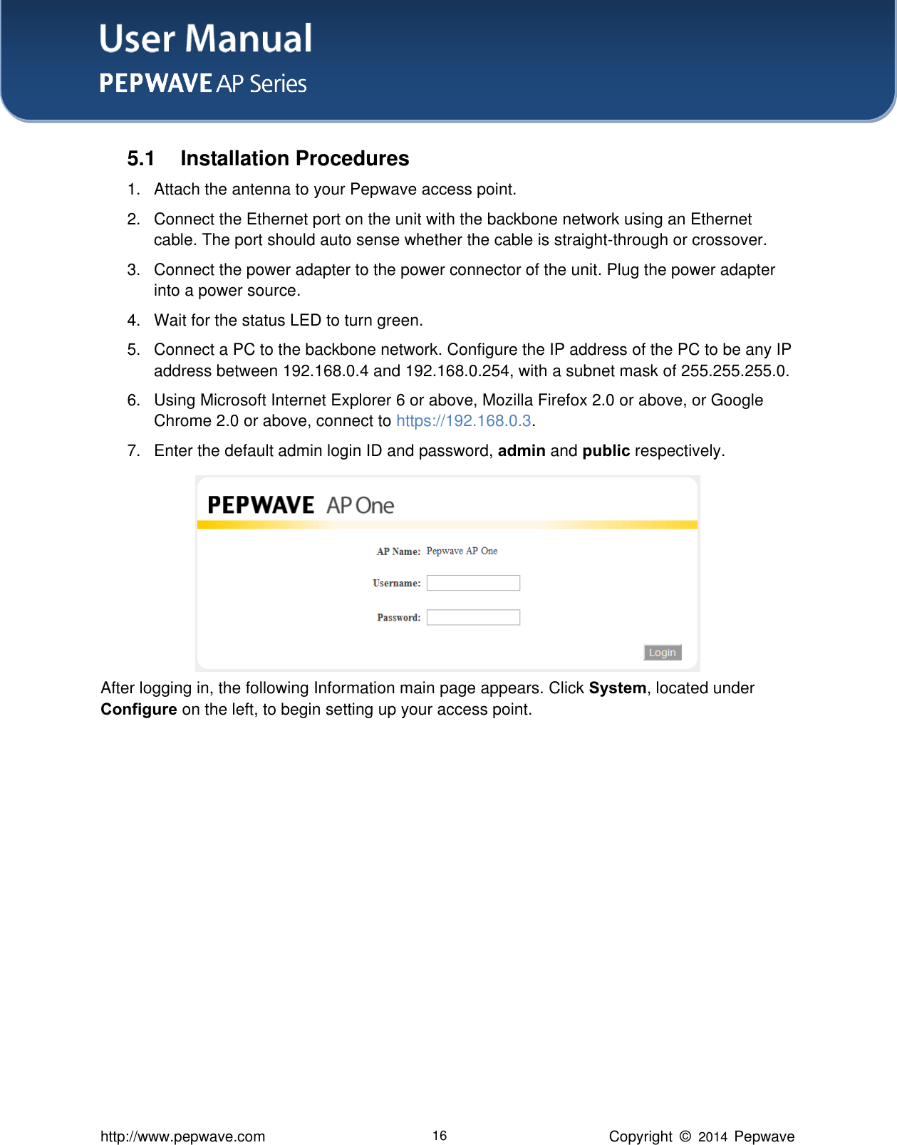 User Manual    http://www.pepwave.com 16 Copyright  ©   2014  Pepwave  5.1  Installation Procedures 1.  Attach the antenna to your Pepwave access point.   2.  Connect the Ethernet port on the unit with the backbone network using an Ethernet cable. The port should auto sense whether the cable is straight-through or crossover.   3.  Connect the power adapter to the power connector of the unit. Plug the power adapter into a power source.   4. Wait for the status LED to turn green.   5.  Connect a PC to the backbone network. Configure the IP address of the PC to be any IP address between 192.168.0.4 and 192.168.0.254, with a subnet mask of 255.255.255.0.   6.  Using Microsoft Internet Explorer 6 or above, Mozilla Firefox 2.0 or above, or Google Chrome 2.0 or above, connect to https://192.168.0.3. 7.  Enter the default admin login ID and password, admin and public respectively.        After logging in, the following Information main page appears. Click System, located under Configure on the left, to begin setting up your access point.          