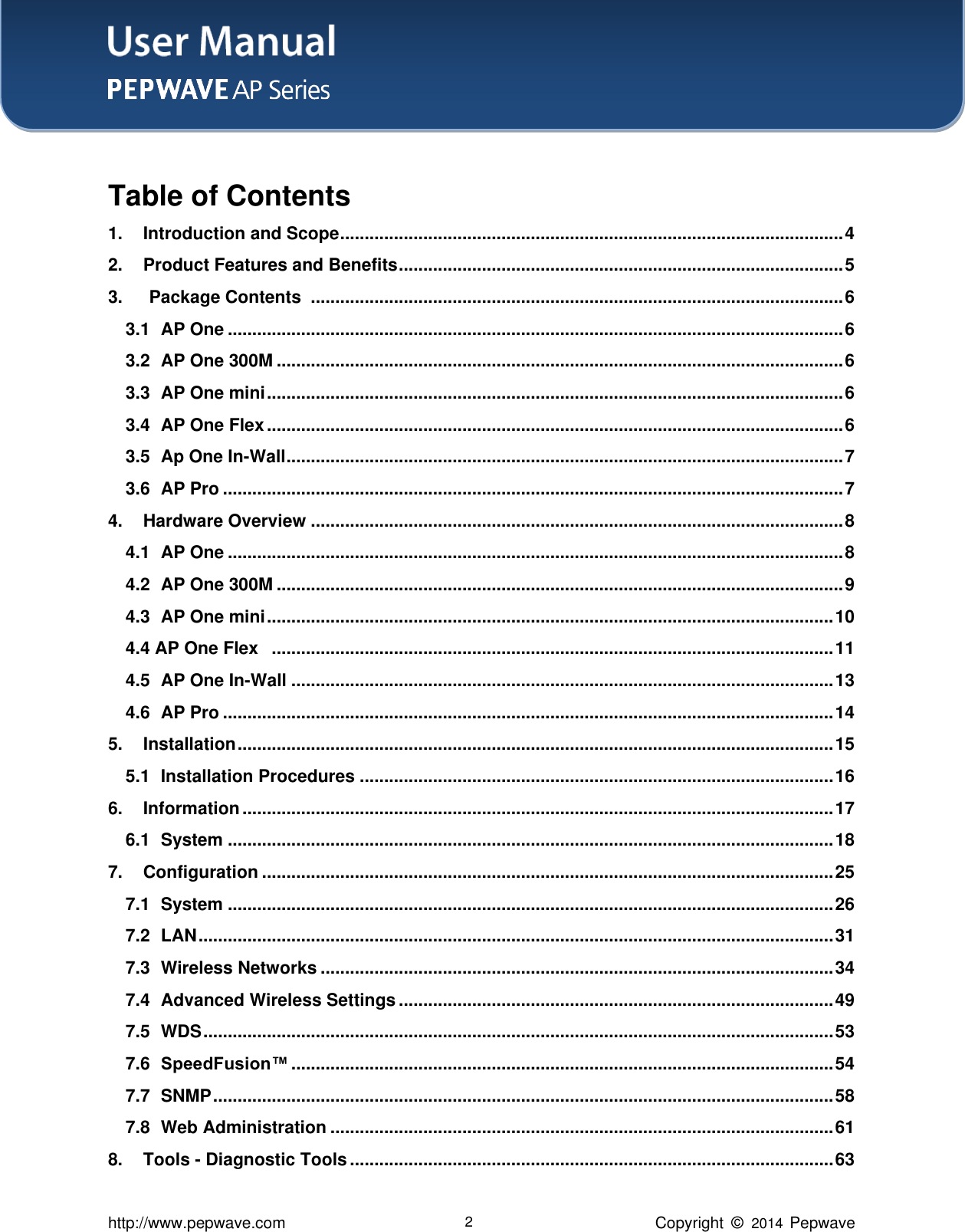 User Manual    http://www.pepwave.com 2 Copyright  ©   2014  Pepwave  Table of Contents 1. Introduction and Scope ....................................................................................................... 4 2. Product Features and Benefits ........................................................................................... 5 3.   Package Contents   ............................................................................................................. 6 3.1 AP One .............................................................................................................................. 6 3.2 AP One 300M .................................................................................................................... 6 3.3 AP One mini ...................................................................................................................... 6 3.4 AP One Flex ...................................................................................................................... 6 3.5 Ap One In-Wall .................................................................................................................. 7 3.6 AP Pro ............................................................................................................................... 7 4. Hardware Overview ............................................................................................................. 8 4.1 AP One .............................................................................................................................. 8 4.2 AP One 300M .................................................................................................................... 9 4.3 AP One mini .................................................................................................................... 10 4.4 AP One Flex   ................................................................................................................... 11 4.5 AP One In-Wall ............................................................................................................... 13 4.6 AP Pro ............................................................................................................................. 14 5. Installation .......................................................................................................................... 15 5.1 Installation Procedures ................................................................................................. 16 6. Information ......................................................................................................................... 17 6.1 System ............................................................................................................................ 18 7. Configuration ..................................................................................................................... 25 7.1 System ............................................................................................................................ 26 7.2 LAN .................................................................................................................................. 31 7.3 Wireless Networks ......................................................................................................... 34 7.4 Advanced Wireless Settings ......................................................................................... 49 7.5 WDS ................................................................................................................................. 53 7.6 SpeedFusion™ ............................................................................................................... 54 7.7 SNMP ............................................................................................................................... 58 7.8 Web Administration ....................................................................................................... 61 8. Tools - Diagnostic Tools ................................................................................................... 63 