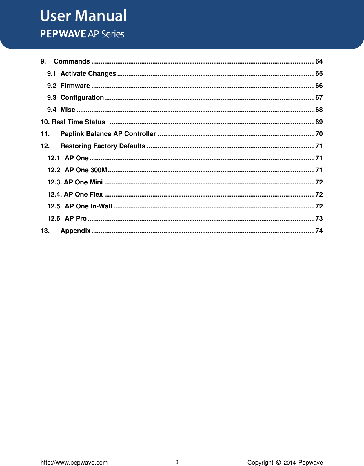 User Manual      http://www.pepwave.com 3 Copyright  ©   2014  Pepwave  9. Commands ......................................................................................................................... 64 9.1 Activate Changes ........................................................................................................... 65 9.2 Firmware ......................................................................................................................... 66 9.3 Configuration .................................................................................................................. 67 9.4 Misc ................................................................................................................................. 68 10. Real Time Status   ............................................................................................................... 69 11. Peplink Balance AP Controller ..................................................................................... 70 12. Restoring Factory Defaults ........................................................................................... 71 12.1 AP One .......................................................................................................................... 71 12.2 AP One 300M ................................................................................................................ 71 12.3. AP One Mini .................................................................................................................. 72 12.4. AP One Flex .................................................................................................................. 72 12.5 AP One In-Wall ............................................................................................................. 72 12.6 AP Pro ........................................................................................................................... 73 13. Appendix ......................................................................................................................... 74    