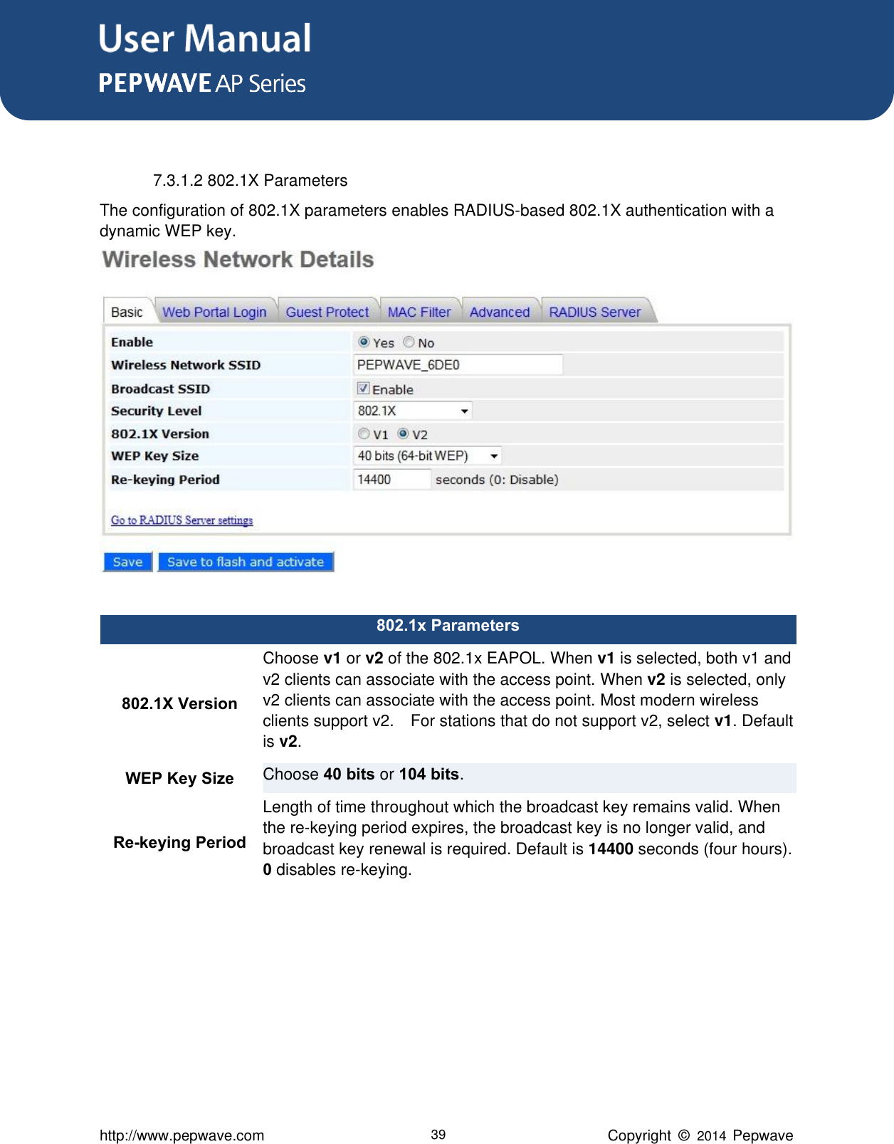 User Manual      http://www.pepwave.com 39 Copyright  ©   2014  Pepwave   7.3.1.2 802.1X Parameters The configuration of 802.1X parameters enables RADIUS-based 802.1X authentication with a dynamic WEP key.     802.1x Parameters 802.1X Version Choose v1 or v2 of the 802.1x EAPOL. When v1 is selected, both v1 and v2 clients can associate with the access point. When v2 is selected, only v2 clients can associate with the access point. Most modern wireless clients support v2.    For stations that do not support v2, select v1. Default is v2. WEP Key Size Choose 40 bits or 104 bits. Re-keying Period Length of time throughout which the broadcast key remains valid. When the re-keying period expires, the broadcast key is no longer valid, and broadcast key renewal is required. Default is 14400 seconds (four hours). 0 disables re-keying.   