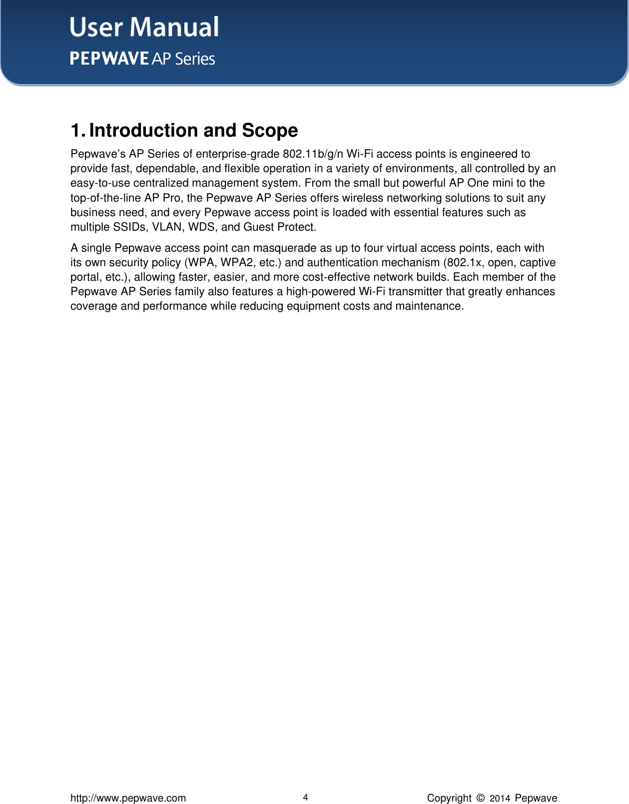 User Manual    http://www.pepwave.com 4 Copyright  ©   2014  Pepwave     1. Introduction and Scope Pepwave’s AP Series of enterprise-grade 802.11b/g/n Wi-Fi access points is engineered to provide fast, dependable, and flexible operation in a variety of environments, all controlled by an easy-to-use centralized management system. From the small but powerful AP One mini to the top-of-the-line AP Pro, the Pepwave AP Series offers wireless networking solutions to suit any business need, and every Pepwave access point is loaded with essential features such as multiple SSIDs, VLAN, WDS, and Guest Protect.   A single Pepwave access point can masquerade as up to four virtual access points, each with its own security policy (WPA, WPA2, etc.) and authentication mechanism (802.1x, open, captive portal, etc.), allowing faster, easier, and more cost-effective network builds. Each member of the Pepwave AP Series family also features a high-powered Wi-Fi transmitter that greatly enhances coverage and performance while reducing equipment costs and maintenance.   