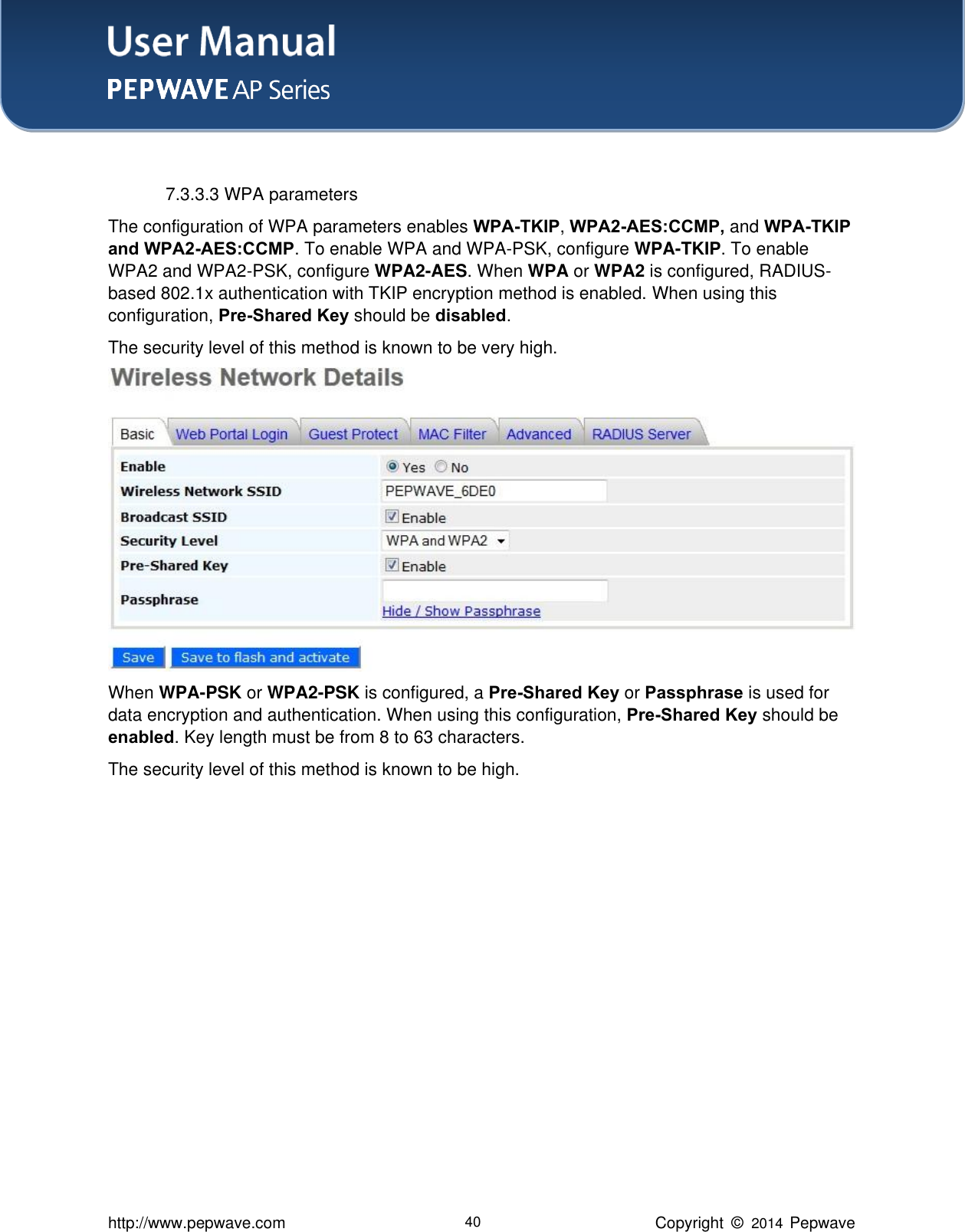 User Manual    http://www.pepwave.com 40 Copyright  ©   2014  Pepwave   7.3.3.3 WPA parameters The configuration of WPA parameters enables WPA-TKIP, WPA2-AES:CCMP, and WPA-TKIP and WPA2-AES:CCMP. To enable WPA and WPA-PSK, configure WPA-TKIP. To enable WPA2 and WPA2-PSK, configure WPA2-AES. When WPA or WPA2 is configured, RADIUS-based 802.1x authentication with TKIP encryption method is enabled. When using this configuration, Pre-Shared Key should be disabled.     The security level of this method is known to be very high.  When WPA-PSK or WPA2-PSK is configured, a Pre-Shared Key or Passphrase is used for data encryption and authentication. When using this configuration, Pre-Shared Key should be enabled. Key length must be from 8 to 63 characters.     The security level of this method is known to be high. 