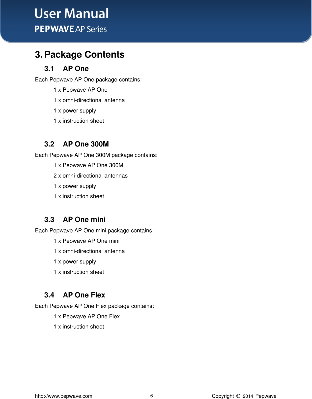 User Manual    http://www.pepwave.com 6 Copyright  ©   2014  Pepwave  3. Package Contents 3.1  AP One Each Pepwave AP One package contains:     1 x Pepwave AP One   1 x omni-directional antenna     1 x power supply   1 x instruction sheet  3.2  AP One 300M Each Pepwave AP One 300M package contains:     1 x Pepwave AP One 300M   2 x omni-directional antennas     1 x power supply   1 x instruction sheet      3.3  AP One mini Each Pepwave AP One mini package contains:     1 x Pepwave AP One mini   1 x omni-directional antenna     1 x power supply   1 x instruction sheet    3.4  AP One Flex Each Pepwave AP One Flex package contains:     1 x Pepwave AP One Flex   1 x instruction sheet     