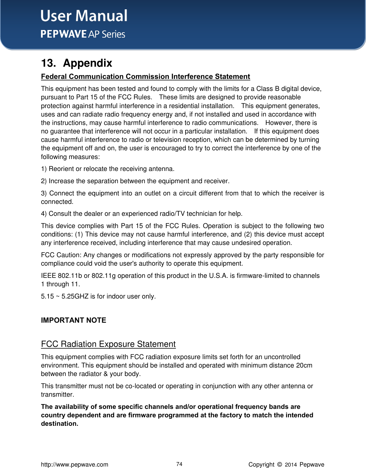 User Manual    http://www.pepwave.com 74 Copyright  ©   2014  Pepwave  13.  Appendix Federal Communication Commission Interference Statement This equipment has been tested and found to comply with the limits for a Class B digital device, pursuant to Part 15 of the FCC Rules.    These limits are designed to provide reasonable protection against harmful interference in a residential installation.    This equipment generates, uses and can radiate radio frequency energy and, if not installed and used in accordance with the instructions, may cause harmful interference to radio communications.    However, there is no guarantee that interference will not occur in a particular installation.    If this equipment does cause harmful interference to radio or television reception, which can be determined by turning the equipment off and on, the user is encouraged to try to correct the interference by one of the following measures: 1) Reorient or relocate the receiving antenna. 2) Increase the separation between the equipment and receiver. 3) Connect the equipment into an outlet on a circuit different from that to which the receiver is connected. 4) Consult the dealer or an experienced radio/TV technician for help. This device complies with Part 15 of the FCC Rules. Operation is subject to the following two conditions: (1) This device may not cause harmful interference, and (2) this device must accept any interference received, including interference that may cause undesired operation. FCC Caution: Any changes or modifications not expressly approved by the party responsible for compliance could void the user&apos;s authority to operate this equipment. IEEE 802.11b or 802.11g operation of this product in the U.S.A. is firmware-limited to channels 1 through 11. 5.15 ~ 5.25GHZ is for indoor user only.    IMPORTANT NOTE  FCC Radiation Exposure Statement This equipment complies with FCC radiation exposure limits set forth for an uncontrolled environment. This equipment should be installed and operated with minimum distance 20cm between the radiator &amp; your body. This transmitter must not be co-located or operating in conjunction with any other antenna or transmitter.The availability of some specific channels and/or operational frequency bands are country dependent and are firmware programmed at the factory to match the intended destination.