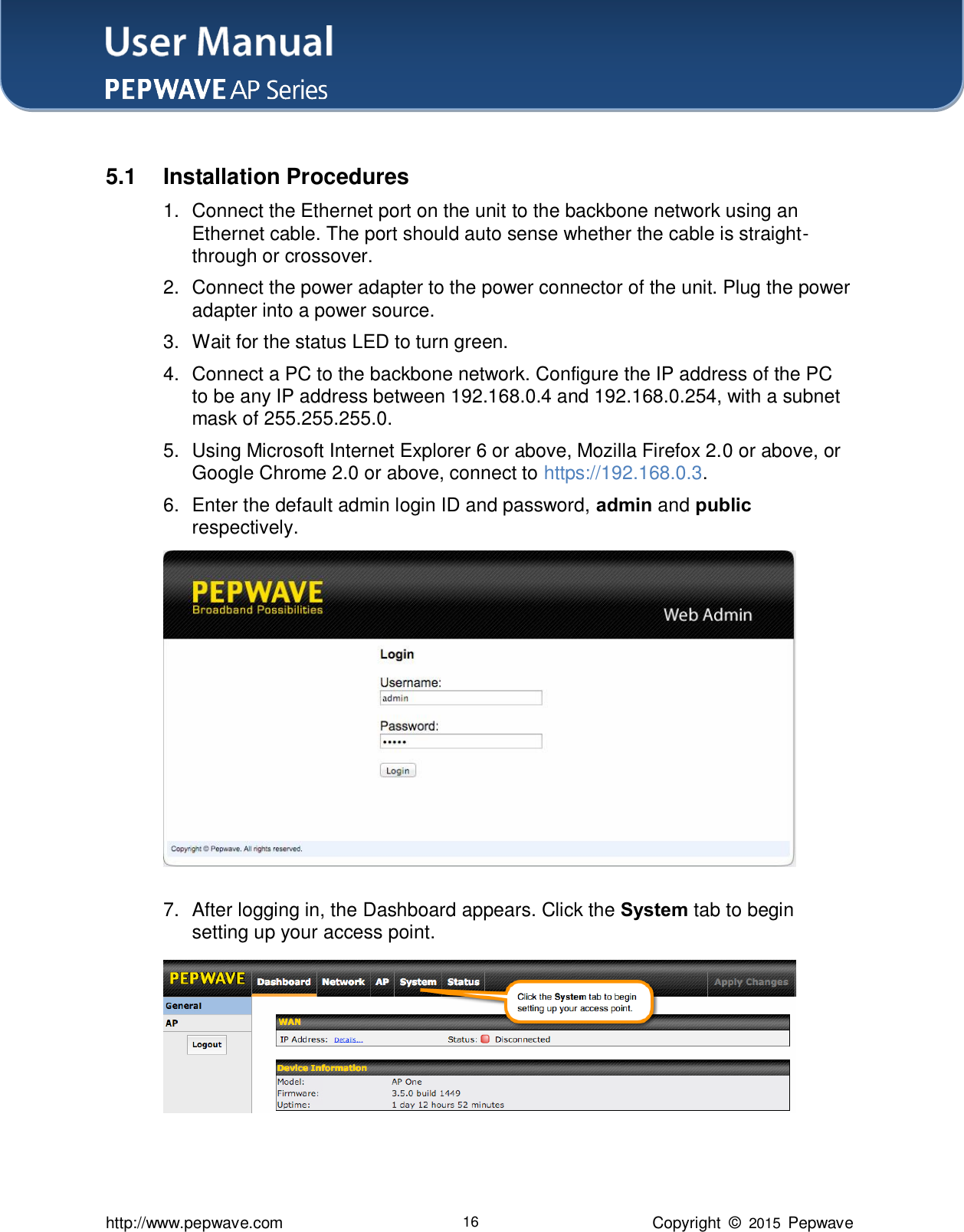 User Manual    http://www.pepwave.com 16 Copyright  ©  2015  Pepwave  5.1  Installation Procedures 1.  Connect the Ethernet port on the unit to the backbone network using an Ethernet cable. The port should auto sense whether the cable is straight-through or crossover.   2.  Connect the power adapter to the power connector of the unit. Plug the power adapter into a power source.   3.  Wait for the status LED to turn green.   4.  Connect a PC to the backbone network. Configure the IP address of the PC to be any IP address between 192.168.0.4 and 192.168.0.254, with a subnet mask of 255.255.255.0.   5.  Using Microsoft Internet Explorer 6 or above, Mozilla Firefox 2.0 or above, or Google Chrome 2.0 or above, connect to https://192.168.0.3. 6.  Enter the default admin login ID and password, admin and public respectively.  7.  After logging in, the Dashboard appears. Click the System tab to begin setting up your access point.  