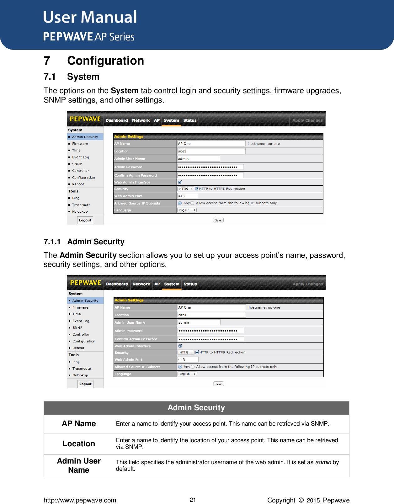 User Manual      http://www.pepwave.com 21 Copyright  ©  2015  Pepwave 7  Configuration 7.1  System The options on the System tab control login and security settings, firmware upgrades, SNMP settings, and other settings.  7.1.1  Admin Security The Admin Security section allows you to set up your access point’s name, password, security settings, and other options.  Admin Security AP Name Enter a name to identify your access point. This name can be retrieved via SNMP. Location Enter a name to identify the location of your access point. This name can be retrieved via SNMP. Admin User Name This field specifies the administrator username of the web admin. It is set as admin by default. 