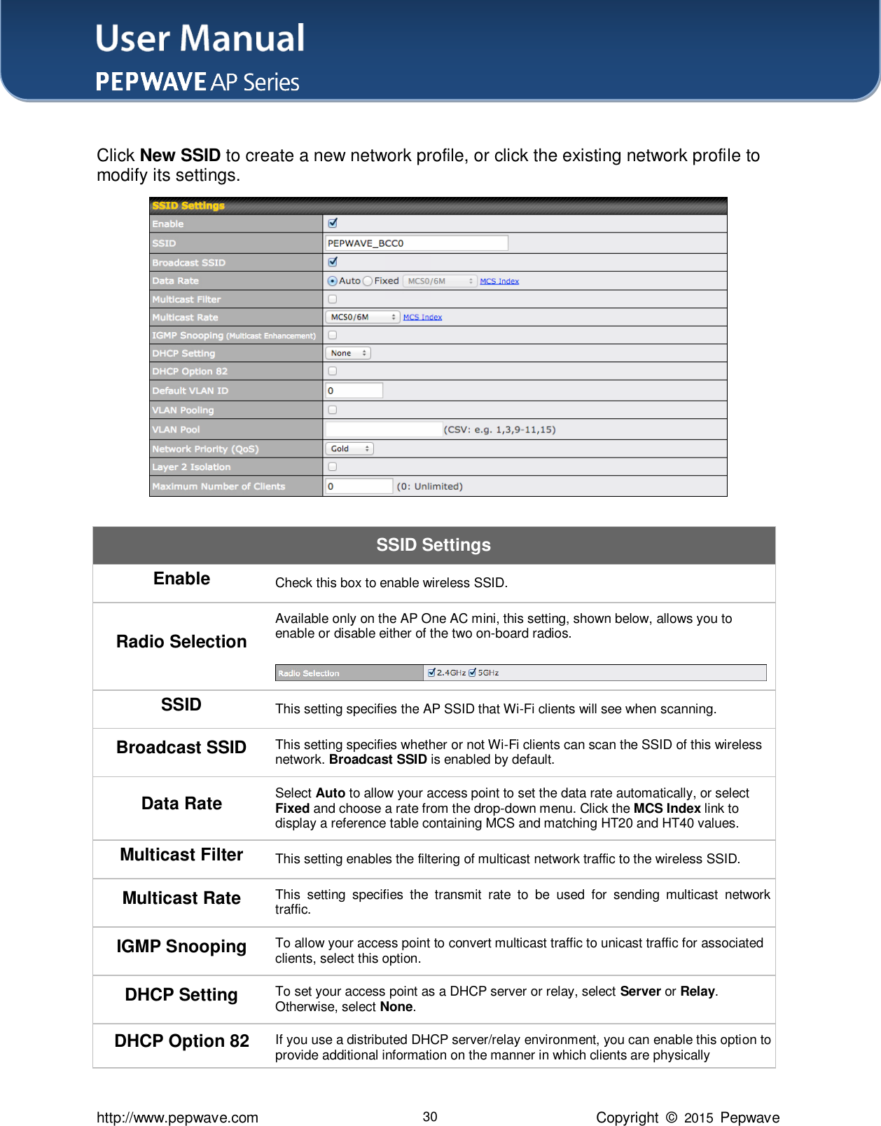 User Manual    http://www.pepwave.com 30 Copyright  ©  2015  Pepwave  Click New SSID to create a new network profile, or click the existing network profile to modify its settings.  SSID Settings Enable Check this box to enable wireless SSID. Radio Selection Available only on the AP One AC mini, this setting, shown below, allows you to enable or disable either of the two on-board radios.   SSID This setting specifies the AP SSID that Wi-Fi clients will see when scanning. Broadcast SSID This setting specifies whether or not Wi-Fi clients can scan the SSID of this wireless network. Broadcast SSID is enabled by default. Data Rate Select Auto to allow your access point to set the data rate automatically, or select Fixed and choose a rate from the drop-down menu. Click the MCS Index link to display a reference table containing MCS and matching HT20 and HT40 values. Multicast Filter This setting enables the filtering of multicast network traffic to the wireless SSID. Multicast Rate This  setting  specifies  the  transmit  rate  to  be  used  for  sending  multicast  network traffic. IGMP Snooping To allow your access point to convert multicast traffic to unicast traffic for associated clients, select this option. DHCP Setting To set your access point as a DHCP server or relay, select Server or Relay. Otherwise, select None. DHCP Option 82 If you use a distributed DHCP server/relay environment, you can enable this option to provide additional information on the manner in which clients are physically 