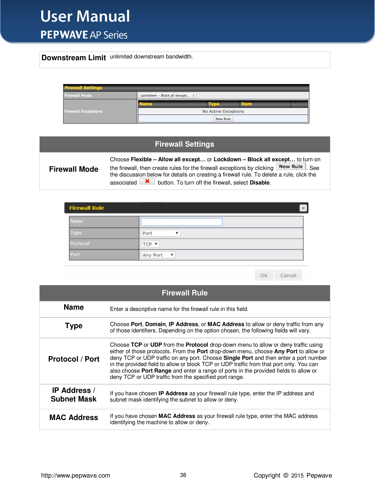 User Manual    http://www.pepwave.com 38 Copyright  ©  2015  Pepwave Downstream Limit unlimited downstream bandwidth.   Firewall Settings Firewall Mode Choose Flexible – Allow all except… or Lockdown – Block all except… to turn on the firewall, then create rules for the firewall exceptions by clicking  . See the discussion below for details on creating a firewall rule. To delete a rule, click the associated    button. To turn off the firewall, select Disable.   Firewall Rule Name Enter a descriptive name for the firewall rule in this field. Type Choose Port, Domain, IP Address, or MAC Address to allow or deny traffic from any of those identifiers. Depending on the option chosen, the following fields will vary. Protocol / Port Choose TCP or UDP from the Protocol drop-down menu to allow or deny traffic using either of those protocols. From the Port drop-down menu, choose Any Port to allow or deny TCP or UDP traffic on any port. Choose Single Port and then enter a port number in the provided field to allow or block TCP or UDP traffic from that port only. You can also choose Port Range and enter a range of ports in the provided fields to allow or deny TCP or UDP traffic from the specified port range. IP Address / Subnet Mask If you have chosen IP Address as your firewall rule type, enter the IP address and subnet mask identifying the subnet to allow or deny. MAC Address If you have chosen MAC Address as your firewall rule type, enter the MAC address identifying the machine to allow or deny.   