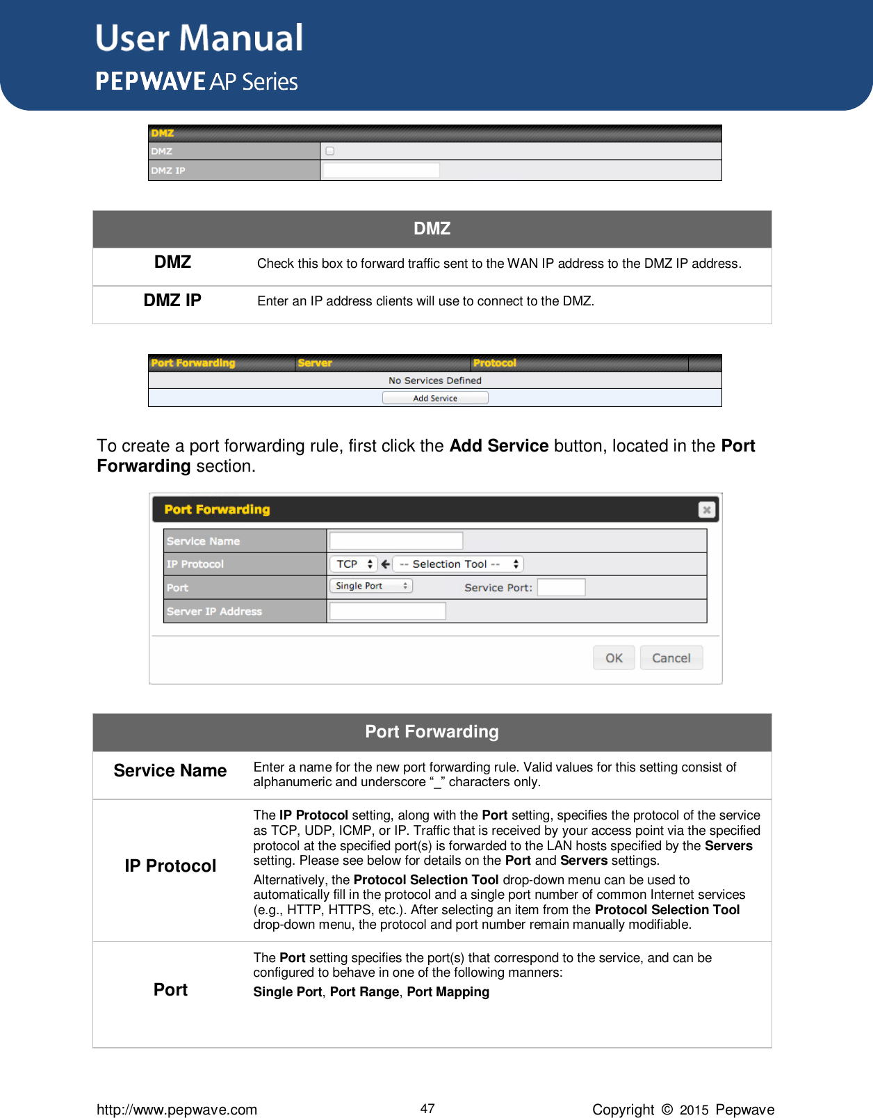 User Manual      http://www.pepwave.com 47 Copyright  ©  2015  Pepwave  DMZ DMZ Check this box to forward traffic sent to the WAN IP address to the DMZ IP address. DMZ IP Enter an IP address clients will use to connect to the DMZ.   To create a port forwarding rule, first click the Add Service button, located in the Port Forwarding section.  Port Forwarding Service Name Enter a name for the new port forwarding rule. Valid values for this setting consist of alphanumeric and underscore “_” characters only. IP Protocol The IP Protocol setting, along with the Port setting, specifies the protocol of the service as TCP, UDP, ICMP, or IP. Traffic that is received by your access point via the specified protocol at the specified port(s) is forwarded to the LAN hosts specified by the Servers setting. Please see below for details on the Port and Servers settings. Alternatively, the Protocol Selection Tool drop-down menu can be used to automatically fill in the protocol and a single port number of common Internet services (e.g., HTTP, HTTPS, etc.). After selecting an item from the Protocol Selection Tool drop-down menu, the protocol and port number remain manually modifiable. Port The Port setting specifies the port(s) that correspond to the service, and can be configured to behave in one of the following manners: Single Port, Port Range, Port Mapping   