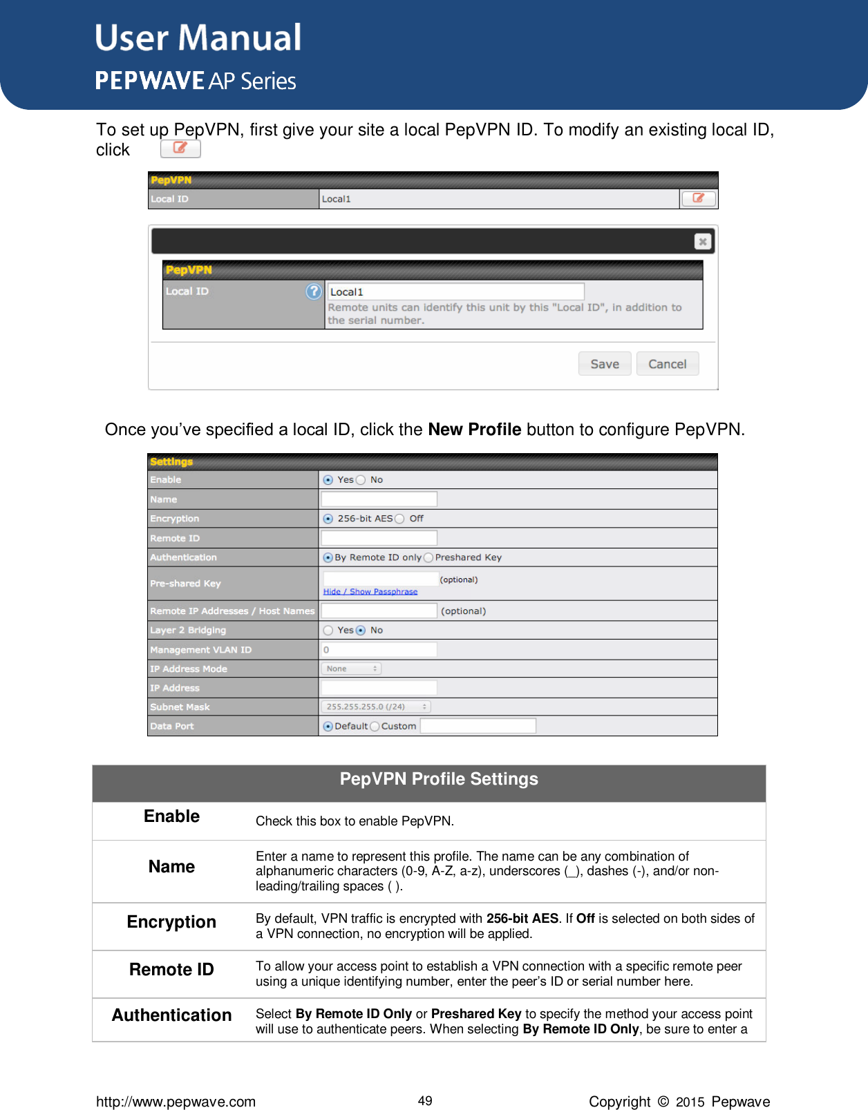 User Manual      http://www.pepwave.com 49 Copyright  ©  2015  Pepwave To set up PepVPN, first give your site a local PepVPN ID. To modify an existing local ID, click          .   Once you’ve specified a local ID, click the New Profile button to configure PepVPN.  PepVPN Profile Settings Enable Check this box to enable PepVPN. Name Enter a name to represent this profile. The name can be any combination of alphanumeric characters (0-9, A-Z, a-z), underscores (_), dashes (-), and/or non-leading/trailing spaces ( ). Encryption By default, VPN traffic is encrypted with 256-bit AES. If Off is selected on both sides of a VPN connection, no encryption will be applied. Remote ID To allow your access point to establish a VPN connection with a specific remote peer using a unique identifying number, enter the peer’s ID or serial number here. Authentication Select By Remote ID Only or Preshared Key to specify the method your access point will use to authenticate peers. When selecting By Remote ID Only, be sure to enter a 