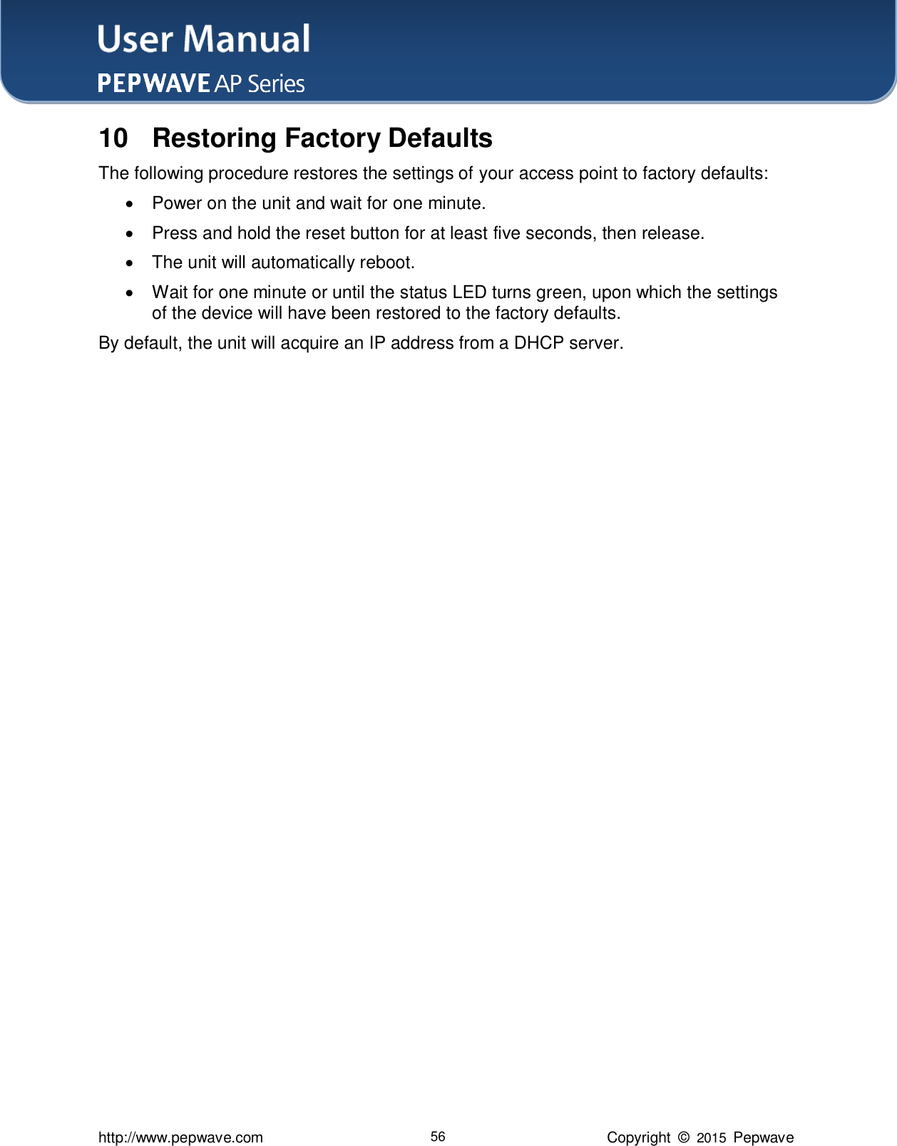 User Manual    http://www.pepwave.com 56 Copyright  ©  2015  Pepwave 10  Restoring Factory Defaults The following procedure restores the settings of your access point to factory defaults:   Power on the unit and wait for one minute.   Press and hold the reset button for at least five seconds, then release.   The unit will automatically reboot.   Wait for one minute or until the status LED turns green, upon which the settings of the device will have been restored to the factory defaults.     By default, the unit will acquire an IP address from a DHCP server.      