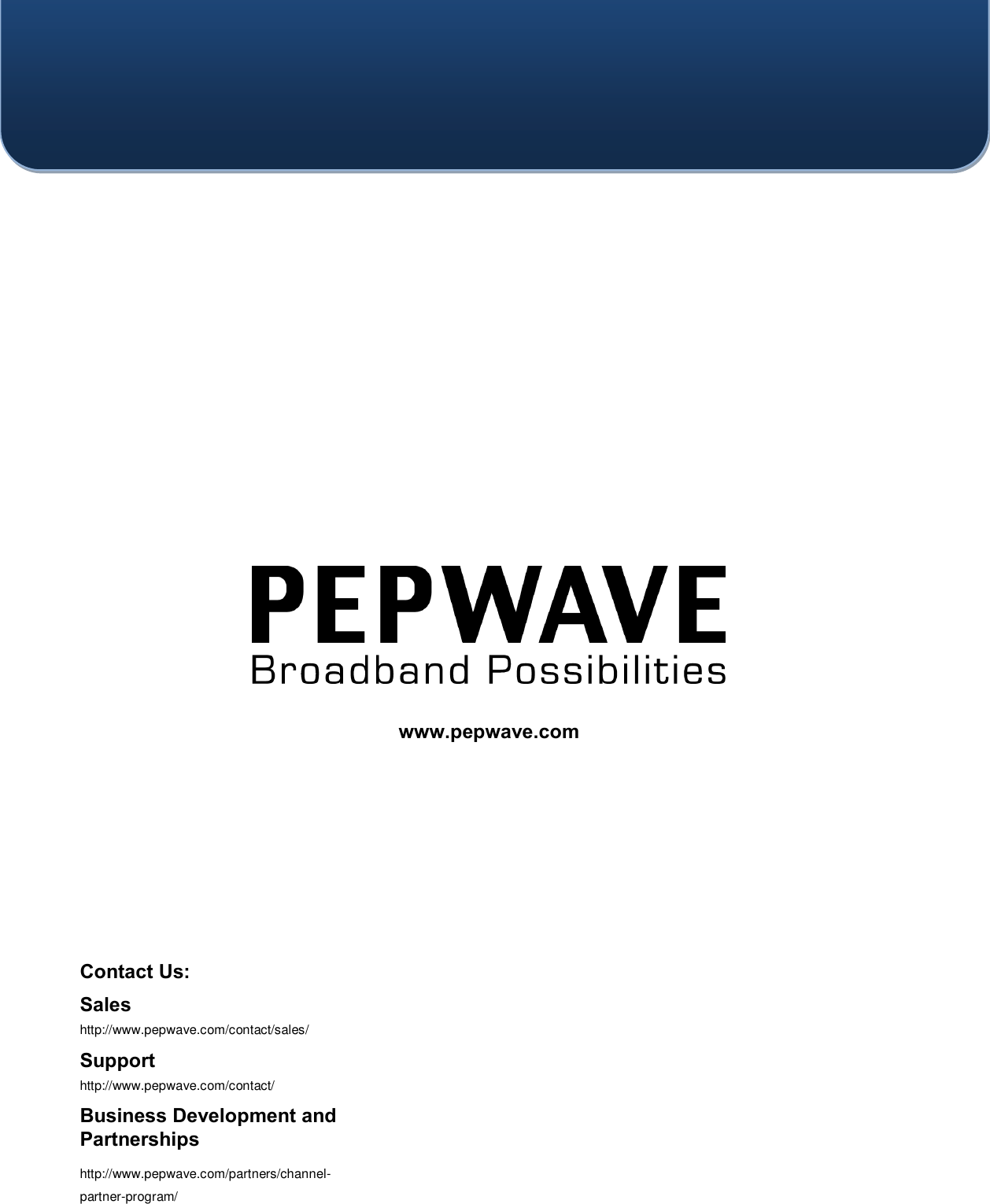       Contact Us:   Sales http://www.pepwave.com/contact/sales/ Support http://www.pepwave.com/contact/ Business Development and Partnerships http://www.pepwave.com/partners/channel-partner-program/ www.pepwave.com  