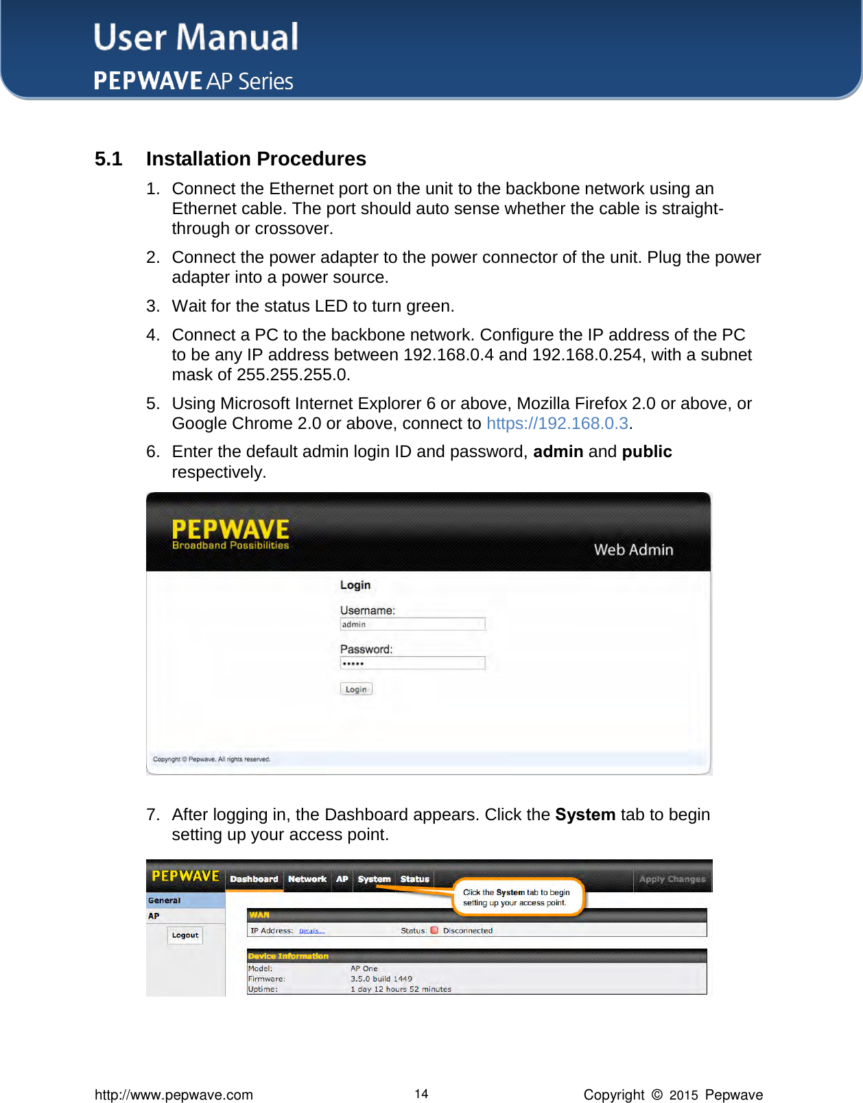 User Manual    http://www.pepwave.com 14 Copyright  ©  2015  Pepwave  5.1 Installation Procedures 1. Connect the Ethernet port on the unit to the backbone network using an Ethernet cable. The port should auto sense whether the cable is straight-through or crossover.   2. Connect the power adapter to the power connector of the unit. Plug the power adapter into a power source.   3. Wait for the status LED to turn green.   4. Connect a PC to the backbone network. Configure the IP address of the PC to be any IP address between 192.168.0.4 and 192.168.0.254, with a subnet mask of 255.255.255.0.   5. Using Microsoft Internet Explorer 6 or above, Mozilla Firefox 2.0 or above, or Google Chrome 2.0 or above, connect to https://192.168.0.3. 6. Enter the default admin login ID and password, admin and public respectively.  7. After logging in, the Dashboard appears. Click the System tab to begin setting up your access point.  