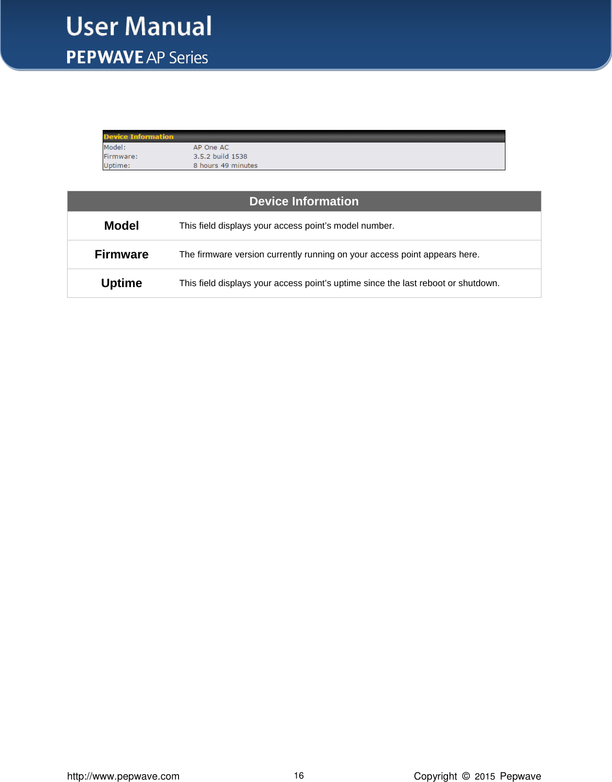 User Manual    http://www.pepwave.com 16 Copyright  ©  2015  Pepwave    Device Information Model This field displays your access point’s model number. Firmware The firmware version currently running on your access point appears here. Uptime This field displays your access point’s uptime since the last reboot or shutdown.                       