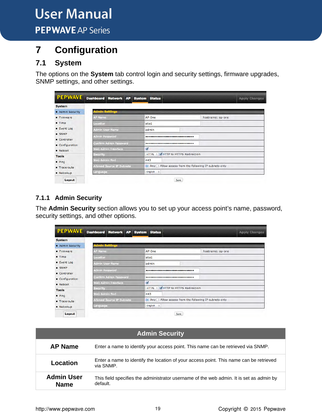 User Manual      http://www.pepwave.com 19 Copyright  ©  2015  Pepwave 7 Configuration 7.1 System The options on the System tab control login and security settings, firmware upgrades, SNMP settings, and other settings.  7.1.1 Admin Security The Admin Security section allows you to set up your access point’s name, password, security settings, and other options.  Admin Security AP Name Enter a name to identify your access point. This name can be retrieved via SNMP. Location Enter a name to identify the location of your access point. This name can be retrieved via SNMP. Admin User Name This field specifies the administrator username of the web admin. It is set as admin by default. 