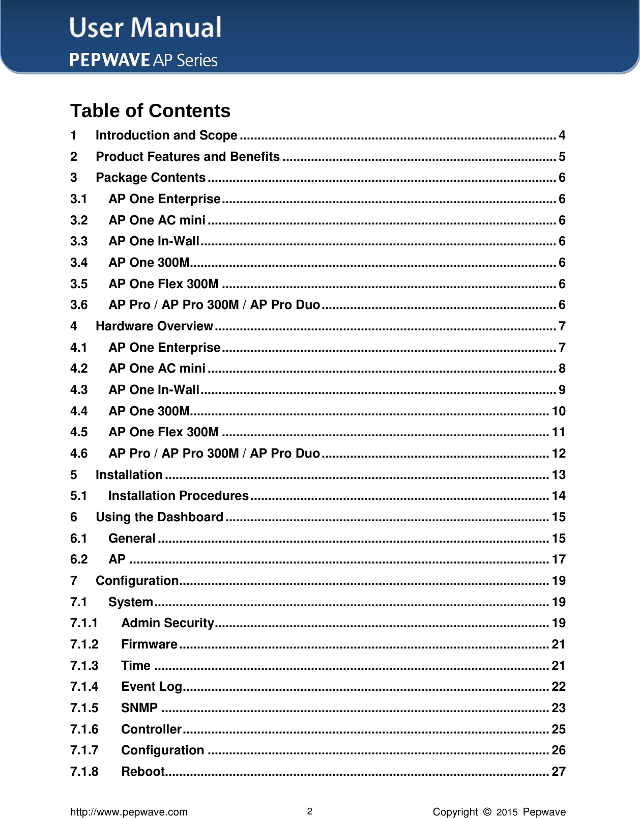 User Manual    http://www.pepwave.com 2 Copyright  ©  2015  Pepwave Table of Contents 1 Introduction and Scope ......................................................................................... 4 2 Product Features and Benefits ............................................................................. 5 3 Package Contents .................................................................................................. 6 3.1 AP One Enterprise .............................................................................................. 6 3.2 AP One AC mini .................................................................................................. 6 3.3 AP One In-Wall .................................................................................................... 6 3.4 AP One 300M ....................................................................................................... 6 3.5 AP One Flex 300M .............................................................................................. 6 3.6 AP Pro / AP Pro 300M / AP Pro Duo .................................................................. 6 4 Hardware Overview ................................................................................................ 7 4.1 AP One Enterprise .............................................................................................. 7 4.2 AP One AC mini .................................................................................................. 8 4.3 AP One In-Wall .................................................................................................... 9 4.4 AP One 300M ..................................................................................................... 10 4.5 AP One Flex 300M ............................................................................................ 11 4.6 AP Pro / AP Pro 300M / AP Pro Duo ................................................................ 12 5 Installation ............................................................................................................ 13 5.1 Installation Procedures .................................................................................... 14 6 Using the Dashboard ........................................................................................... 15 6.1 General .............................................................................................................. 15 6.2 AP ...................................................................................................................... 17 7 Configuration ........................................................................................................ 19 7.1 System ............................................................................................................... 19 7.1.1 Admin Security .............................................................................................. 19 7.1.2 Firmware ........................................................................................................ 21 7.1.3 Time ............................................................................................................... 21 7.1.4 Event Log ....................................................................................................... 22 7.1.5 SNMP ............................................................................................................. 23 7.1.6 Controller ....................................................................................................... 25 7.1.7 Configuration ................................................................................................ 26 7.1.8 Reboot............................................................................................................ 27 