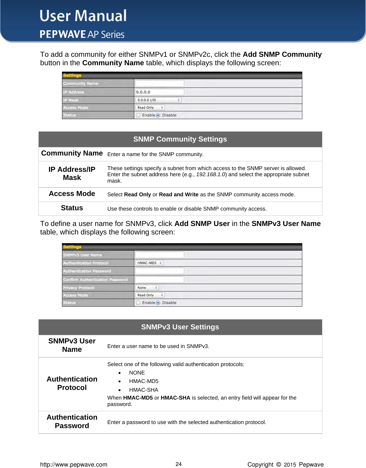 User Manual    http://www.pepwave.com 24 Copyright  ©  2015  Pepwave To add a community for either SNMPv1 or SNMPv2c, click the Add SNMP Community button in the Community Name table, which displays the following screen:  SNMP Community Settings Community Name Enter a name for the SNMP community. IP Address/IP Mask These settings specify a subnet from which access to the SNMP server is allowed. Enter the subnet address here (e.g., 192.168.1.0) and select the appropriate subnet mask. Access Mode Select Read Only or Read and Write as the SNMP community access mode. Status Use these controls to enable or disable SNMP community access. To define a user name for SNMPv3, click Add SNMP User in the SNMPv3 User Name table, which displays the following screen:  SNMPv3 User Settings SNMPv3 User Name Enter a user name to be used in SNMPv3. Authentication Protocol Select one of the following valid authentication protocols:    NONE  HMAC-MD5    HMAC-SHA When HMAC-MD5 or HMAC-SHA is selected, an entry field will appear for the password. Authentication Password Enter a password to use with the selected authentication protocol. 