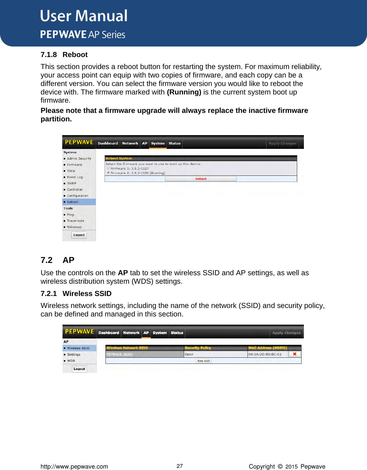 User Manual      http://www.pepwave.com 27 Copyright  ©  2015  Pepwave 7.1.8 Reboot This section provides a reboot button for restarting the system. For maximum reliability, your access point can equip with two copies of firmware, and each copy can be a different version. You can select the firmware version you would like to reboot the device with. The firmware marked with (Running) is the current system boot up firmware. Please note that a firmware upgrade will always replace the inactive firmware partition.    7.2 AP Use the controls on the AP tab to set the wireless SSID and AP settings, as well as wireless distribution system (WDS) settings. 7.2.1 Wireless SSID Wireless network settings, including the name of the network (SSID) and security policy, can be defined and managed in this section.          